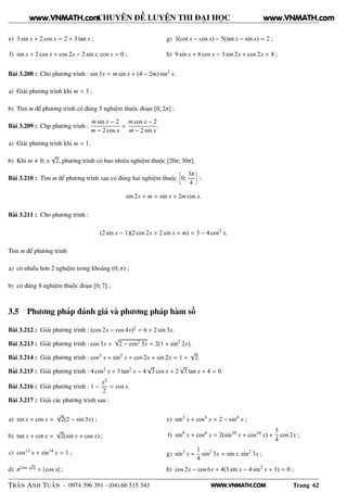 WWW.VNMATH.COM
CHUYÊN ĐỀ LUYỆN THI ĐẠI HỌC
e) 3 sin x + 2 cos x = 2 + 3 tan x ;
f) sin x + 2 cos x + cos 2x − 2 sin x. cos x = 0 ;
g) 3(cot x − cos x) − 5(tan x − sin x) = 2 ;
h) 9 sin x + 6 cos x − 3 sin 2x + cos 2x = 8 ;
Bài 3.208 : Cho phương trình : sin 3x = m sin x + (4 − 2m) sin2
x.
a) Giải phương trình khi m = 3 ;
b) Tìm m để phương trình có đúng 5 nghiệm thuộc đoạn [0; 2π] ;
Bài 3.209 : Chp phương trình :
m sin x − 2
m − 2 cos x
=
m cos x − 2
m − 2 sin x
.
a) Giải phương trình khi m = 1.
b) Khi m 0; ±
√
2, phương trình có bao nhiêu nghiệm thuộc [20π; 30π].
Bài 3.210 : Tìm m để phương trình sau có đúng hai nghiệm thuộc
å
0;
3π
4
è
:
sin 2x + m = sin x + 2m cos x.
Bài 3.211 : Cho phương trình :
(2 sin x − 1)(2 cos 2x + 2 sin x + m) = 3 − 4 cos2
x.
Tìm m để phương trình
a) có nhiều hơn 2 nghiệm trong khoảng (0; π) ;
b) có đúng 8 nghiệm thuộc đoạn [0; 7] ;
3.5 Phương pháp đánh giá và phương pháp hàm số
Bài 3.212 : Giải phương trình : (cos 2x − cos 4x)2 = 6 + 2 sin 3x.
Bài 3.213 : Giải phương trình : cos 3x +
√
2 − cos2 3x = 2(1 + sin2
2x).
Bài 3.214 : Giải phương trình : cos5 x + sin5
x + cos 2x + sin 2x = 1 +
√
2.
Bài 3.215 : Giải phương trình : 4 cos2 x + 3 tan2 x − 4
√
3 cos x + 2
√
3 tan x + 4 = 0.
Bài 3.216 : Giải phương trình : 1 −
x2
2
= cos x.
Bài 3.217 : Giải các phương trình sau :
a) sin x + cos x =
√
2(2 − sin 3x) ;
b) tan x + cot x =
√
2(sin x + cos x) ;
c) cos13 x + sin14
x = 1 ;
d) π| sin
√
x| = | cos x| ;
e) sin3
x + cos3 x = 2 − sin4
x ;
f) sin8
x + cos8 x = 2(sin10
x + cos10 x) +
5
4
cos 2x ;
g) sin2
x +
1
4
sin2
3x = sin x. sin2
3x ;
h) cos 2x − cos 6x + 4(3 sin x − 4 sin3
x + 1) = 0 ;
TRẦN ANH TUẤN - 0974 396 391 - (04) 66 515 343 Trang 62
www.VNMATH.com www.VNMATH.com
 