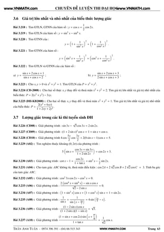 WWW.VNMATH.COM
CHUYÊN ĐỀ LUYỆN THI ĐẠI HỌC
3.6 Giá trị lớn nhất và nhỏ nhất của biểu thức lượng giác
Bài 3.218 : Tìm GTLN, GTNN của hàm số : y = cos x +
1
2
cos 2x.
Bài 3.219 : Tìm GTLN của hàm số : y = sin3
x − sin6
x.
Bài 3.220 : Tìm GTNN của :
y = 1 +
1
sin2
x
2
+ 1 +
1
cos2 x
2
.
Bài 3.221 : Tìm GTNN của hàm số :
y = sin2
x +
1
sin2
x
2
+ cos2
x +
1
cos2 x
2
.
Bài 3.222 : Tìm GTLN và GTNN của các hàm số :
a) y =
sin x + 2 cos x + 1
sin x + cos x + 2
; b) y =
sin x + 2 cos x + 3
2 sin x + cos x + 3
;
Bài 3.223 : Cho x, y > 0 và x2 + y2 = 1. Tìm GTLN của P = x3 + y3.
Bài 3.224 (CĐ-2008) : Cho hai số thực x, y thay đổi và thoả mãn x2 + y2 = 2. Tìm giá trị lớn nhất và giá trị nhỏ nhất của
biểu thức: P = 2(x3 + y3) − 3xy.
Bài 3.225 (ĐH-KB2008) : Cho hai số thực x, y thay đổi và thoả mãn x2 + y2 = 1. Tìm giá trị lớn nhất và giá trị nhỏ nhất
của biểu thức: P =
2(x2 + 6xy)
1 + 2xy + 2y2
.
3.7 Lượng giác trong các kì thi tuyển sinh ĐH
Bài 3.226 (CĐ08) : Giải phương trình : sin 3x −
√
3 cos 3x = 2 sin 2x.
Bài 3.227 (CĐ09) : Giải phương trình : (1 + 2 sin x)2 cos x = 1 + sin x + cos x.
Bài 3.228 (CĐ10) : Giải phương trình 4 cos
5x
2
cos
3x
2
+ 2(8 sin x − 1) cos x = 5.
Bài 3.229 (A02) : Tìm nghiệm thuộc khoảng (0; 2π) của phương trình :
5 sin x +
cos 3x + sin 3x
1 + 2 sin 2x
= cos 2x + 3.
Bài 3.230 (A03) : Giải phương trình : cot x − 1 =
cos 2x
1 + tan x
+ sin2
x −
1
2
sin 2x.
Bài 3.231 (A04) : Cho tam giác ABC không tù, thoả mãn điều kiện : cos 2A + 2
√
2 cos B + 2
√
2 cos C = 3. Tính ba góc
của tam giác ABC.
Bài 3.232 (A05) : Giải phương trình : cos2 3x cos 2x − cos2 x = 0.
Bài 3.233 (A06) : Giải phương trình :
2 cos6 x + sin6
x − sin x cos x
√
2 − 2 sin x
= 0.
Bài 3.234 (A07) : Giải phương trình : 1 + sin2
x cos x + 1 + cos2 x sin x = 1 + sin 2x.
Bài 3.235 (A08) : Giải phương trình :
1
sin x
+
1
sin x − 3π
2
= 4 sin 7π
4 − x .
Bài 3.236 (A09) : Giải phương trình :
(1 − 2 sin x) cos x
(1 + 2 sin x)(1 − sin x)
=
√
3.
Bài 3.237 (A10) : Giải phương trình
(1 + sin x + cos 2x) sin x +
π
4
1 + tan x
=
1
√
2
cos x.
TRẦN ANH TUẤN - 0974 396 391 - (04) 66 515 343 Trang 63
www.VNMATH.com www.VNMATH.com
 