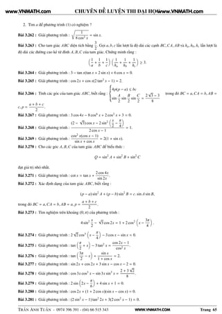 WWW.VNMATH.COM
CHUYÊN ĐỀ LUYỆN THI ĐẠI HỌC
2. Tìm a để phương trình (1) có nghiệm ?
Bài 3.262 : Giải phương trình :
Ö
1
8 cos2 x
= sin x.
Bài 3.263 : Cho tam giác ABC diện tích bằng
3
2
. Gọi a, b, c lần lượt là độ dài các cạnh BC,CA, AB và ha, hb, hc lần lượt là
độ dài các đường cao kẻ từ đỉnh A, B,C của tam giác. Chứng minh rằng :
1
a
+
1
b
+
1
c
1
ha
+
1
hb
+
1
hc
≥ 3.
Bài 3.264 : Giải phương trình : 3 − tan x(tan x + 2 sin x) + 6 cos x = 0.
Bài 3.265 : Giải phương trình : cos 2x + cos x(2 tan2 x − 1) = 2.
Bài 3.266 : Tính các góc của tam giác ABC, biết rằng :
4p(p − a) ≤ bc
sin
A
2
sin
B
2
sin
C
2
=
2
√
3 − 3
8
trong đó BC = a,CA = b, AB =
c, p =
a + b + c
2
.
Bài 3.267 : Giải phương trình : 3 cos 4x − 8 cos6 x + 2 cos2 x + 3 = 0.
Bài 3.268 : Giải phương trình :
(2 −
√
3) cos x − 2 sin2 x
2
−
π
4
2 cos x − 1
= 1.
Bài 3.269 : Giải phương trình :
cos2 x(cos x − 1)
sin x + cos x
= 2(1 + sin x).
Bài 3.270 : Cho các góc A, B,C của tam giác ABC để biểu thức :
Q = sin2
A + sin2
B + sin2
C
đạt giá trị nhỏ nhất.
Bài 3.271 : Giải phương trình : cot x = tan x +
2 cos 4x
sin 2x
.
Bài 3.272 : Xác định dạng của tam giác ABC, biết rằng :
(p − a) sin2
A + (p − b) sin2
B = c. sin A sin B,
trong đó BC = a,CA = b, AB = a, p =
a + b + c
2
.
Bài 3.273 : Tìm nghiệm trên khoảng (0; π) của phương trình :
4 sin2 x
2
−
√
3 cos 2x = 1 + 2 cos2
x −
3π
4
.
Bài 3.274 : Giải phương trình : 2
√
2 cos3 x −
π
4
− 3 cos x − sin x = 0.
Bài 3.275 : Giải phương trình : tan
π
2
+ x − 3 tan2 x =
cos 2x − 1
cos2 x
.
Bài 3.276 : Giải phương trình : tan
3π
2
− x +
sin x
1 + cos x
= 2.
Bài 3.277 : Giải phương trình : sin 2x + cos 2x + 3 sin x − cos x − 2 = 0.
Bài 3.278 : Giải phương trình : cos 3x cos3 x − sin 3x sin3
x =
2 + 3
√
2
8
.
Bài 3.279 : Giải phương trình : 2 sin 2x −
π
6
+ 4 sin x + 1 = 0.
Bài 3.280 : Giải phương trình : cos 2x + (1 + 2 cos x)(sin x − cos x) = 0.
Bài 3.281 : Giải phương trình : (2 sin2
x − 1) tan2 2x + 3(2 cos2 x − 1) = 0.
TRẦN ANH TUẤN - 0974 396 391 - (04) 66 515 343 Trang 65
www.VNMATH.com www.VNMATH.com
 