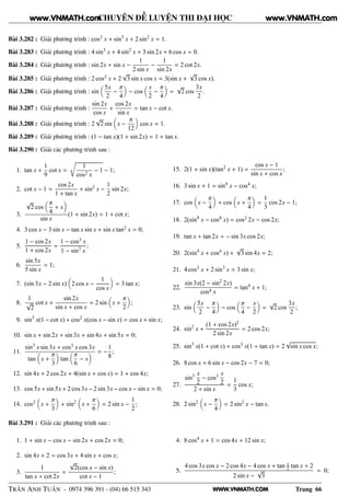 WWW.VNMATH.COM
CHUYÊN ĐỀ LUYỆN THI ĐẠI HỌC
Bài 3.282 : Giải phương trình : cos3 x + sin3
x + 2 sin2
x = 1.
Bài 3.283 : Giải phương trình : 4 sin3
x + 4 sin2
x + 3 sin 2x + 6 cos x = 0.
Bài 3.284 : Giải phương trình : sin 2x + sin x −
1
2 sin x
−
1
sin 2x
= 2 cot 2x.
Bài 3.285 : Giải phương trình : 2 cos2 x + 2
√
3 sin x cos x = 3(sin x +
√
3 cos x).
Bài 3.286 : Giải phương trình : sin
5x
2
−
π
4
− cos
x
2
−
π
4
=
√
2 cos
3x
2
.
Bài 3.287 : Giải phương trình :
sin 2x
cos x
+
cos 2x
sin x
= tan x − cot x.
Bài 3.288 : Giải phương trình : 2
√
2 sin x −
π
12
cos x = 1.
Bài 3.289 : Giải phương trình : (1 − tan x)(1 + sin 2x) = 1 + tan x.
Bài 3.290 : Giải các phương trình sau :
1. tan x +
1
9
cot x =
Ö
1
cos2 x
− 1 − 1;
2. cot x − 1 =
cos 2x
1 + tan x
+ sin2
x −
1
2
sin 2x;
3.
√
2 cos
π
4
+ x
sin x
(1 + sin 2x) = 1 + cot x;
4. 3 cos x − 3 sin x − tan x sin x + sin x tan2 x = 0;
5.
1 − cos 2x
1 + cos 2x
=
1 − cos3 x
1 − sin3
x
;
6.
sin 5x
5 sin x
= 1;
7. (sin 3x − 2 sin x) 2 cos x −
1
cos x
= 3 tan x;
8.
1
√
2
cot x +
sin 2x
sin x + cos x
= 2 sin x +
π
2
;
9. sin3
x(1 − cot x) + cos2 x(cos x − sin x) = cos x + sin x;
10. sin x + sin 2x + sin 3x + sin 4x + sin 5x = 0;
11.
sin3
x sin 3x + cos3 x cos 3x
tan x +
π
3
tan
π
6
− x
= −
1
8
;
12. sin 4x + 2 cos 2x + 4(sin x + cos x) = 1 + cos 4x;
13. cos 5x + sin 5x + 2 cos 3x − 2 sin 3x − cos x − sin x = 0;
14. cos2 x +
π
3
+ sin2
x +
π
6
= 2 sin x −
1
2
;
15. 2(1 + sin x)(tan2 x + 1) =
cos x − 1
sin x + cos x
;
16. 3 sin x + 1 = sin4
x − cos4 x;
17. cos x −
π
4
+ cos x +
π
4
=
1
3
cos 2x − 1;
18. 2(sin8
x − cos8 x) = cos2 2x − cos 2x;
19. tan x + tan 2x = − sin 3x cos 2x;
20. 2(sin4
x + cos4 x) +
√
3 sin 4x = 2;
21. 4 cos3 x + 2 sin3
x = 3 sin x;
22.
sin 3x(2 − sin2
2x)
cos4 x
= tan4 x + 1;
23. sin
5x
2
−
π
4
− cos
π
4
−
x
2
=
√
2 cos
3x
2
;
24. sin2
x +
(1 + cos 2x)2
2 sin 2x
= 2 cos 2x;
25. sin3
x(1 + cot x) + cos3 x(1 + tan x) = 2
√
sin x cos x;
26. 8 cos x + 6 sin x − cos 2x − 7 = 0;
27.
sin3 x
2
− cos3 x
2
2 + sin x
=
1
3
cos x;
28. 2 sin2
x −
π
4
= 2 sin2
x − tan x.
Bài 3.291 : Giải các phương trình sau :
1. 1 + sin x − cos x − sin 2x + cos 2x = 0;
2. sin 4x + 2 = cos 3x + 4 sin x + cos x;
3.
1
tan x + cot 2x
=
√
2(cos x − sin x)
cot x − 1
;
4. 8 cos4 x + 1 = cos 4x + 12 sin x;
5.
4 cos 3x cos x − 2 cos 4x − 4 cos x + tan x
2 tan x + 2
2 sin x −
√
3
= 0;
TRẦN ANH TUẤN - 0974 396 391 - (04) 66 515 343 Trang 66
www.VNMATH.com www.VNMATH.com
 