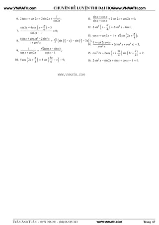 WWW.VNMATH.COM
CHUYÊN ĐỀ LUYỆN THI ĐẠI HỌC
6. 2 tan x + cot 2x = 2 sin 2x +
1
sin 2x
;
7.
sin 3x − 4 cos x −
π
6
− 3
sin 3x − 1
= 0;
8.
(sin x + cos x)2 − 2 sin2
x
1 + cot2 x
=
√
2
2 sin π
4 − x − sin π
4 − 3x ;
9.
1
tan x + cot 2x
=
√
2(cos x − sin x)
cot x − 1
;
10. 5 cos 2x +
π
3
= 4 sin
5π
6
− x − 9;
11.
sin x + cos x
sin x − cos x
+ 2 tan 2x + cos 2x = 0;
12. 2 sin2
x −
π
4
= 2 sin2
x − tan x;
13. cos x + cos 3x = 1 +
√
2 sin 2x +
π
4
;
14.
1 + cot 2x cot x
cos2 x
+ 2(sin4
x + cos4 x) = 3;
15. cos2 2x − 2 cos x +
3π
4
sin 3x −
π
4
= 2;
16. 2 sin2
x − sin 2x + sin x + cos x − 1 = 0.
TRẦN ANH TUẤN - 0974 396 391 - (04) 66 515 343 Trang 67
www.VNMATH.com www.VNMATH.com
WWW.VNMATH.COM
 