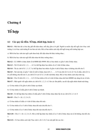 WWW.VNMATH.COM
Chương 4
Tổ hợp
4.1 Các quy tắc đếm. Tổ hợp, chỉnh hợp, hoán vị
Bài 4.1 : Một bàn dài có hai dãy ghế đối diện nhau, mỗi dãy gồm có 6 ghế. Người ta muốn xếp chỗ ngồi cho 6 học sinh
trường A và 6 học sinh trường B vào bàn nói trên. Hỏi có bao nhiêu cách xếp chỗ ngồi trong mỗi trường hợp sau :
a) Bất kì hai học sinh nào ngồi cạnh nhau hoặc đối diện nhau thì khác trường nhau ;
b) Bất kì hai học sinh nào ngồi đối diện nhau thì khác trường nhau ;
Bài 4.2 : Có 10000 vé được đánh số từ 00000 đến 99999. Hỏi có bao nhiêu vé gồm 5 chữ số khác nhau.
Bài 4.3 : Với 10 chữ số 0, 1, 2, . . . , 8, 9 có thể lập được bao nhiêu số có 5 chữ số khác nhau.
Bài 4.4 : Từ các chữ số 0, 1, 3, 5, 7 có thể lập được bao nhiêu số gồm 4 chữ số khác nhau và không chia hết cho 5.
Bài 4.5 : Xét một dãy số gồm 7 chữ số (mỗi số được chọn từ 0, 1, . . . , 8, 9) mà chữ số ở vị trí số 3 là số chẵn, chữ số ở vị
trí cuối không chia hết cho 5, các chữ số ở vị trí số 4, 5, 6 đôi một khác nhau. Hỏi có bao nhiêu cách chọn như vậy.
Bài 4.6 : Cho 10 chữ số 0, 1, 2,. . . , 8, 9. Có bao nhiêu số lẻ có 6 chữ số khác nhau nhỏ hơn 600000 xây dựng từ các số trên.
Bài 4.7 : Một người viết ngẫu nhiên các chữ số 0, 1, 2, 3, 4, 5 lên các tấm phiếu, sau đó xếp ngẫu nhiên thành một hàng.
a) Có bao nhiêu số lẻ gồm 6 chữ số được tạo thành.
b) Có bao nhiêu số chẵn gồm 6 chữ số được tạo thành.
Bài 4.8 : Có thể lập được bao nhiêu số chẵn gồm 5 chữ số khác nhau được lấy từ các chữ số 0, 2, 3, 6, 9.
Bài 4.9 : Cho X = {0, 1, 2, 3, 4, 5}.
a) Có bao nhiêu số chẵn có 4 chữ số khác nhau đôi một ;
b) Có bao nhiêu số có 3 chữ số khác nhau đôi một chia hết cho 5 ;
c) Có bao nhiêu số có 3 chữ số khác nhau đôi một chia hết cho 9 ;
Bài 4.10 : Cho X = {0, 1, 2, 3, 4, 5}. Hỏi có thế lập được bao nhiêu số có 3 chữ số khác nhau mà số đó không chia hết cho
3.
Bài 4.11 : Có bao nhiêu cách xếp 5 học sinh A, B,C, D, E vào một ghế dài sao cho :
69
 