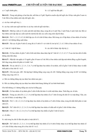 WWW.VNMATH.COM
CHUYÊN ĐỀ LUYỆN THI ĐẠI HỌC
a) C ngồi chính giữa ; b) A, E ngồi hai đầu ghế ;
Bài 4.12 : Trong một phòng có hai bàn dài, mỗi bàn có 5 ghế. Người ta muốn xếp chỗ ngồi cho 10 học sinh gồm 5 nam và
5 nữ. Hỏi có bao nhiêu cách xếp chỗ ngồi, nếu :
a) các học sinh ngồi tùy ý ;
b) các học sinh nam ngồi một bàn và các học sinh nữ ngồi một bàn ;
Bài 4.13 : Một học sinh có 12 cuốn sách đôi một khác nhau, trong đó có 4 sách Văn, 2 sách Toán, 6 sách Anh văn. Hỏi có
bao nhiêu cách sắp xếp các cuốn sách lên một kệ dài nếu các cuốn cùng môn xếp kề nhau.
Bài 4.14 : Từ X = {1, 2, 3, 4, 5, 6} thiết lập các số có 6 chữ số khác nhau. Hỏi trong các số lập được có bao nhiêu số mà hai
chữ số 1 và 6 không đứng cạnh nhau.
Bài 4.15 : Xét các số gồm 9 chữ số, trong đó có 5 chữ số 1 và 4 chữ số còn lại là 2, 3, 4, 5. Hỏi có bao nhiêu số mà :
a) 5 chữ số 1 sắp kề nhau ; b) các chữ số được sắp xếp tùy ý ;
Bài 4.16 : Có bao nhiêu số gồm 7 chữ số đôi một khác nhau được lập từ 7 chữ số 1, 2, 3, 4, 5, 7, 9 sao cho hai chữ số chẵn
không nằm liền nhau.
Bài 4.17 : Một đội văn nghệ có 15 người, gồm 10 nam và 5 nữ. Hỏi có bao nhiêu cách lập một nhóm đồng ca gồm 8 người,
biết rằng trong nhóm đó phải có ít nhất 3 nữ.
Bài 4.18 : Từ các chữ số 1, 2, 3, 4 , 5, 6, 7 có thể lập được bao nhiêu số tự nhiên, mỗi số gồm 5 chữ số khác nhau và nhất
thiết phải có hai chữ số 1 và 5.
Bài 4.19 : Cho tam giác ABC. Xét tập hợp 4 đường thẳng song song với AB, 5 đường thẳng song song với BC và 6 đường
thẳng song song với CA.
a) Hỏi các đường thẳng này tạo được bao nhiêu tam giác ;
b) Hỏi các đường thẳng này tạo được bao nhiêu hình thang (không kể các hình bình hành).
Cho biết không có 3 đường thẳng nào của họ là đồng quy.
Bài 4.20 : Có bao nhiêu số tự nhiên gồm 5 chữ số đều lớn hơn 4 và đôi một khác nhau. Tính tổng các số trên.
Bài 4.21 : Trong các chữ số 0, 1, 2, 3, 4 có thể lập được bao nhiêu số có 7 chữ số trong đó chữ số 4 có mặt đúng 3 lần, còn
các chữ số khác có mặt đúng 1 lần.
Bài 4.22 : Từ X = {0, 1, 2, 3, 4, 5, 6} lập được bao nhiêu số tự nhiên có 5 chữ số khác nhau, trong đó nhất thiết phải có mặt
chữ số 5.
Bài 4.23 : Từ 7 chữ số 0, 1, 2, 3, 4, 5, 6 có thể lập được bao nhiêu số chẵn mỗi số gồm 5 chữ số khác nhau.
Bài 4.24 : Cho X = {0, 1, 2, 3, 4, 5, 6, 7} có thể lập được bao nhiếu số gồm 5 chữ số mà là :
a) số chẵn ;
b) một trong ba chữ số đầu tiên phải có mặt chữ số 1.
Bài 4.25 : Từ 7 chữ số 1, 2, 3, 4 , 5, 6 có thể lập được bao nhiêu số có 4 chữ số khác nhau và có thể lập được bao nhiêu số
có 4 chữ số khác nhau trong đó có hai chữ số 1 và 2.
TRẦN ANH TUẤN - 0974 396 391 - (04) 66 515 343 Trang 70
www.VNMATH.com www.VNMATH.com
 