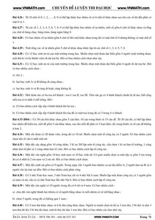WWW.VNMATH.COM
CHUYÊN ĐỀ LUYỆN THI ĐẠI HỌC
Bài 4.26 : Từ 10 chữ số 0, 1, 2, . . . , 8, 9 có thể lập được bao nhiêu số có 6 chữ số khác nhau sao cho các số đó đều phải có
mặt 0 và 1.
Bài 4.27 : Từ các số 1, 2, 3, 4, 5, 6, 7, 8, 9 có thể lập được bao nhiêu số tự nhiên, mỗi số gồm 6 chữ số khác nhau và tổng
các chữ số hàng chục, hàng trăm, hàng ngàn bằng 8.
Bài 4.28 : Có bao nhiêu số tự nhiên gồm 6 chữ số đôi một khác nhau trong đó có mặt chữ số 0 nhưng không có mặt chữ số
1.
Bài 4.29 : Tính tổng các số tự nhiên gồm 5 chữ số khác nhau được lập từ các chữ số 1, 3, 4, 5, 7, 8.
Bài 4.30 : Có 12 học sinh ưu tú của một trường trung học. Muốn chọn một đoàn đại biểu gồm 5 người (một trưởng đoàn,
một thư kí và ba thành viên) đi dự trại hè. Hỏi có bao nhiêu cách chọn như vậy.
Bài 4.31 : Có 12 học sinh ưu tú của một trường trung học. Muốn chọn một đoàn đại biểu gồm 4 người đi dự trại hè. Hỏi
có bao nhiêu cách chọn :
a) tùy ý ;
b) hai học sinh A và B không đi cùng nhau ;
c) hai học sinh A và B cùng đi hoặc cùng không đi.
Bài 4.32 : Một đoàn tàu có ba toa trở khách : toa I, toa II, toa III. Trên sân ga có 4 hành khách chuẩn bị đi tàu, biết rằng
mỗi toa có ít nhất 4 chỗ trống. Hỏi :
a) Có bao nhiêu cách sắp xếp 4 hành khách lên ba toa ;
b) Có bao nhiêu cách sắp xếp 4 hành khách lên tàu để có một toa trong đó có 3 trong 4 vị khách.
Bài 4.33 (B04) : Có 30 câu hỏi khác nhau gồm 5 câu khó, 10 câu trung bình và 15 câu dễ. Từ 30 câu đó, có thể lập được
bao nhiêu đề kiểm tra, mỗi đề gồm 5 câu khác nhau, sao cho mỗi đề phải có 3 loại (khó, dễ, trung bình) và số câu dễ không
ít hơn 2.
Bài 4.34 : Một chi đoàn có 20 đoàn viên, trong đó có 10 nữ. Muốn chọn một tổ công tác có 5 người. Có bao nhiêu cách
chọn nếu tổ cần ít nhất một nữ.
Bài 4.35 : Một đội xây dựng gồm 10 công nhân, 3 kĩ sư. Để lập một tổ công tác, cần chọn 1 kĩ sư làm tổ trưởng, 1 công
nhân làm tổ phó và 3 công nhân làm tổ viên. Hỏi có bao nhiêu cách lập tổ công tác.
Bài 4.36 : Một đội văn nghệ gồm 10 học sinh nam và 10 học sinh nữ. Cô giáo muốn chọn ra một tốp ca gồm 5 em trong
đó có ít nhất là 2 em nam và 2 em nữ. Hỏi có bao nhiêu cách chọn.
Bài 4.37 : Một đội cảnh sát gồm có 9 người. Trong ngày cần 3 người làm nhiệm vụ tại địa điểm A, 2 người làm tại B và 4
người còn lại trực tại đồn. Hỏi có bao nhiêu cách phân công.
Bài 4.38 : Có 5 nhà Toán học nam, 3 nhà Toán học nữ và 4 nhà Vật lí nam. Muốn lập một đoàn công tác có 3 người gồm
cả nam và nữ, cần có cả nhà Toán học lẫn nhà Vật lí. Hỏi có bao nhiêu cách lập tổ công tác.
Bài 4.39 : Một đội văn nghệ có 10 người, trong đó có 6 nữ và 4 nam. Có bao nhiêu cách :
a) chia đội văn nghệ thành hai nhóm có số người bằng nhau và mỗi nhóm có số nữ bằng nhau ;
b) chọn 5 người, trong đó có không quá 1 nam ;
Bài 4.40 : Có 5 tem thư khác nhau và 6 bì thư cũng khác nhau. Người ta muốn chọn từ đó ra 3 tem thư, 3 bì thư và dán 3
tem thư đó lên 3 bì thư đã chọn, một bì thư chỉ dán 1 tem thư. Hỏi có bao nhiêu các làm như vậy.
TRẦN ANH TUẤN - 0974 396 391 - (04) 66 515 343 Trang 71
www.VNMATH.com www.VNMATH.com
 