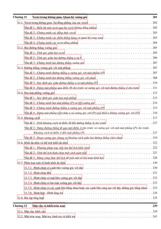 Chương 11 Vectơ trong không gian. Quan hệ vuông góc 201
11.1. Vectơ trong không gian. Sự đồng phẳng của các vectơ . . . . . . . . . . . . . . . . . . . . . . . . . . . . . 202
Vấn đề 1 : Biểu thị một vectơ qua ba vectơ không đồng phẳng . . . . . . . . . . . . . . . . . . . . . . . . . 202
Vấn đề 2 : Chứng minh các đẳng thức vectơ . . . . . . . . . . . . . . . . . . . . . . . . . . . . . . . . . . 203
Vấn đề 3 : Chứng minh các điểm thẳng hàng và quan hệ song song . . . . . . . . . . . . . . . . . . . . . . 203
Vấn đề 4 : Chứng minh các vectơ đồng phẳng . . . . . . . . . . . . . . . . . . . . . . . . . . . . . . . . . 204
11.2. Hai đường thẳng vuông góc . . . . . . . . . . . . . . . . . . . . . . . . . . . . . . . . . . . . . . . . . . . 205
Vấn đề 1 : Tính góc giữa hai vectơ . . . . . . . . . . . . . . . . . . . . . . . . . . . . . . . . . . . . . . . 205
Vấn đề 2 : Tính góc giữa hai đường thẳng a và b . . . . . . . . . . . . . . . . . . . . . . . . . . . . . . . . 206
Vấn đề 3 : Chứng minh hai đường thẳng vuông góc . . . . . . . . . . . . . . . . . . . . . . . . . . . . . . 207
11.3. Đường thẳng vuông góc với mặt phẳng . . . . . . . . . . . . . . . . . . . . . . . . . . . . . . . . . . . . . 207
Vấn đề 1 : Chứng minh đường thẳng a vuông góc với mặt phẳng (P) . . . . . . . . . . . . . . . . . . . . . 207
Vấn đề 2 : Chứng minh hai đường thẳng vuông góc với nhau . . . . . . . . . . . . . . . . . . . . . . . . . 208
Vấn đề 3 : Xác định góc giữa đường thẳng a và mặt phẳng (P) . . . . . . . . . . . . . . . . . . . . . . . . 210
Vấn đề 4 : Dựng mặt phẳng qua điểm M cho trước và vuông góc với một đường thẳng d cho trước . . . . . 211
11.4. Hai mặt phẳng vuông góc . . . . . . . . . . . . . . . . . . . . . . . . . . . . . . . . . . . . . . . . . . . . 213
Vấn đề 1 : Xác định góc giữa hai mặt phẳng . . . . . . . . . . . . . . . . . . . . . . . . . . . . . . . . . . 213
Vấn đề 2 : Chứng minh hai mặt phẳng (P) và (Q) vuông góc . . . . . . . . . . . . . . . . . . . . . . . . . 214
Vấn đề 3 : Chứng minh đường thẳng a vuông góc với mặt phẳng (P) . . . . . . . . . . . . . . . . . . . . . 215
Vấn đề 4 : Dựng mặt phẳng (Q) chứa a và vuông góc với (P) (giả thiết a không vuông góc với (P)) . . . . . 216
11.5. Khoảng cách . . . . . . . . . . . . . . . . . . . . . . . . . . . . . . . . . . . . . . . . . . . . . . . . . . 217
Vấn đề 1 : Tính khoảng cách từ điểm M đến đường thẳng ∆ cho trước . . . . . . . . . . . . . . . . . . . . 217
Vấn đề 2 : Dựng đường thẳng đi qua một điểm A cho trước và vuông góc với một mặt phẳng (P) cho trước.
Khoảng cách từ điểm A đến mặt phẳng (P) . . . . . . . . . . . . . . . . . . . . . . . . . . . . . . 217
Vấn đề 3 : Đoạn vuông góc chung và khoảng cách giữa hai đường thẳng chéo nhau . . . . . . . . . . . . . 219
11.6. Khối đa diện và thể tích khối đa diện . . . . . . . . . . . . . . . . . . . . . . . . . . . . . . . . . . . . . . 222
Vấn đề 1 : Phương pháp trực tiếp tìm thể tích khối chóp . . . . . . . . . . . . . . . . . . . . . . . . . . . . 222
Vấn đề 2 : Tính thể tích hình chóp một cách gián tiếp . . . . . . . . . . . . . . . . . . . . . . . . . . . . . 227
Vấn đề 3 : Dùng công thức thể tích để giải một số bài toán hình học . . . . . . . . . . . . . . . . . . . . . 228
11.7. Phân loại một số hình khối đa diện . . . . . . . . . . . . . . . . . . . . . . . . . . . . . . . . . . . . . . . 230
11.7.1. Hình chóp có cạnh bên vuông góc với đáy . . . . . . . . . . . . . . . . . . . . . . . . . . . . . . . 230
11.7.2. Hình chóp đều . . . . . . . . . . . . . . . . . . . . . . . . . . . . . . . . . . . . . . . . . . . . . 231
11.7.3. Hình chóp có mặt bên vuông góc với đáy . . . . . . . . . . . . . . . . . . . . . . . . . . . . . . . 232
11.7.4. Hình chóp có hai mặt vuông góc với đáy . . . . . . . . . . . . . . . . . . . . . . . . . . . . . . . . 233
11.7.5. Hình chóp có các cạnh bên bằng nhau hoặc các cạnh bên cùng tạo với đáy những góc bằng nhau . . 233
11.7.6. Hình hộp - Hình lăng trụ . . . . . . . . . . . . . . . . . . . . . . . . . . . . . . . . . . . . . . . . 234
11.8. Bài tập tổng hợp . . . . . . . . . . . . . . . . . . . . . . . . . . . . . . . . . . . . . . . . . . . . . . . . . 235
Chương 12 Mặt cầu và khối tròn xoay 239
12.1. Mặt cầu, khối cầu . . . . . . . . . . . . . . . . . . . . . . . . . . . . . . . . . . . . . . . . . . . . . . . . 239
12.2. Mặt tròn xoay. Mặt trụ, hình trụ và khối trụ . . . . . . . . . . . . . . . . . . . . . . . . . . . . . . . . . . 243
 