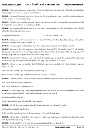 WWW.VNMATH.COM
CHUYÊN ĐỀ LUYỆN THI ĐẠI HỌC
Bài 4.41 : Có hai đường thẳng song song d1 và d2. Trên d1 lấy 15 điểm phân biệt, trên d2 lấy 9 điểm phân biệt. Hỏi có bao
nhiêu tam giác mà các đỉnh là 3 trong số các điểm đã cho.
Bài 4.42 : Một lớp có 20 học sinh, trong đó có 2 cán bộ lớp. Hỏi có bao nhiêu cách chọn 3 người đi dự hội nghị của trường
sao cho trong đó có ít nhất một cán bộ lớp.
Bài 4.43 : Có 16 học sinh, gồm 3 học sinh giỏi, 5 khá, 8 trung bình. Có bao nhiêu cách chia số học sinh thành hai tổ, mỗi
tổ 8 người, đều có học sinh giỏi và ít nhất 2 học sinh khá.
Bài 4.44 : Một người có 12 cây giống, trong đó có 6 cây xoài, 4 cây mít và 2 cây ổi. Người đó muốn chọn 6 cây giống để
trồng. Hỏi có bao nhiêu cách chọn sao cho :
a) mỗi loại có đúng 2 cây ; b) mỗi loại có ít nhất 1 cây ;
Bài 4.45 : Một lớp học có 30 học sinh nam và 15 học sinh nữ. Có 6 học sinh được chọn để lập một tốp ca. Hỏi có bao
nhiêu cách chọn khác nhau và phải có ít nhất 2 nữ.
Bài 4.46 : Cho tập con gồm 10 phần tử khác nhau. Tìm số tập con khác rỗng chứa một số chẵn các phần tử.
Bài 4.47 : Một tổ có 20 sinh viên, trong đó có 8 sinh viên biết nói tiếng Anh, 7 SV biết nói tiếng Pháp, 5 SV biết nói tiếng
Đức (không SV nào biết nói cả 2 trong 3 ngoại ngữ trên). Cần chọn một nhóm đi thực tế gồm 3 SV biết tiếng Anh, 4 SV
biết tiếng Pháp, 2 SV biết tiếng Đức. Hỏi có bao nhiêu cách lập nhóm.
Bài 4.48 : Trong một hộp có 7 quả cầu xanh, 5 quả cầu đỏ và 4 quả cầu vàng, các quả cầu đều khác nhau. Chọn ngẫu nhiên
4 quả cầu trong hộp. Hỏi có bao nhiêu cách chọn sao cho trong 4 quả cầu chọn ra có đủ 3 màu.
Bài 4.49 : Một hộp có 6 quả cầu xanh được đánh số từ 1 đến 6, 5 quả cầu đỏ được đánh số từ 1 đến 5, 4 quả cầu vàng được
đánh số từ 1 đến 4.
a) Có bao nhiêu cách lấy 3 quả cầu cùng màu ; 3 quả cầu cùng số ;
b) Có bao nhiêu cách lấy 3 quả cầu khác màu ; 3 quả cầu khác màu và khác số ;
Bài 4.50 : Có 9 viên bi xanh, 5 viên bi đỏ, 4 viên bi vàng có kích thước đôi một khác nhau. Có bao nhiêu cách chọn ra :
a) 6 viên bi, trong đó có đúng 2 viên bi đỏ ;
b) 6 viên bi, trong đó số bi xanh bằng số bi đỏ ;
Bài 4.51 : Từ 5 bông hồng vàng, 3 bông hồng trắng và 4 bông hồng đỏ (các bông hoa xem như đôi một khác nhau). Người
ta muốn chọn ra một bó hoa gồm 7 bông. Có bao nhiêu cách chọn bó hoa, trong đó :
a) có đúng một bông hồng đỏ ;
b) có ít nhất một bông hồng vàng và ít nhất 3 bông hồng đỏ ;
Bài 4.52 : Xếp 3 bi đỏ có bán kính khác nhau và 3 bi xanh giống nhau vào một hộc có 7 ô trống.
a) Hỏi có bao nhiêu cách xếp như vậy ;
b) Có bao nhiêu cách xếp, sao cho 3 bi đỏ xếp cạnh nhau và 3 bi xanh xếp cạnh nhau ;
Bài 4.53 : Một hộp đựng 4 viên bi đỏ, 5 viên bi trắng và 6 viên bi vàng. Người ta chọn 4 viên bi từ hộp. Hỏi có bao nhiêu
cách chọn để số bi lấy ra không đủ 3 màu.
Bài 4.54 : Cho đa giác đều H có 20 cạnh. Xét các tam giác có ba đỉnh lấy từ ba đỉnh của H.
TRẦN ANH TUẤN - 0974 396 391 - (04) 66 515 343 Trang 72
www.VNMATH.com www.VNMATH.com
 