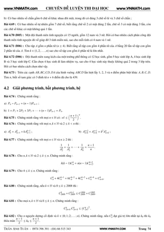 WWW.VNMATH.COM
CHUYÊN ĐỀ LUYỆN THI ĐẠI HỌC
b) Có bao nhiêu số chẵn gồm 6 chữ số khác nhau đôi một, trong đó có đúng 3 chữ số lẻ và 3 chữ số chẵn ;
Bài 4.69 : Có bao nhiêu số tự nhiên gồm 7 chữ số, biết rằng chữ số 2 có mặt đúng 2 lần, chữ số 3 có mặt đúng 3 lần, còn
các chữ số khác có mặt không quá 1 lần.
Bài 4.70 (B05) : Một đội thanh niên tình nguyện có 15 người, gồm 12 nam và 3 nữ. Hỏi có bao nhiêu cách phân công đội
thanh niên tình nguyện đó về giúp đỡ 3 tỉnh miền núi, sao cho mỗi tỉnh có 4 nam và 1 nữ.
Bài 4.71 (B06) : Cho tập A gồm n phần tử (n ≥ 4). Biết rằng số tập con gồm 4 phần tử của A bằng 20 lần số tập con gồm
2 phần tử của A. Tìm k ∈ {1, 2, . . . , n} sao cho số tập con gồm k phần tử là lớn nhất.
Bài 4.72 (D06) : Đội thanh niên xung kích của một trường phổ thông có 12 học sinh, gồm 5 học sinh lớp A, 4 học sinh lớp
B và 3 học sinh lớp C. Cần chọn 4 học sinh đi làm nhiệm vụ, sao cho 4 học sinh này thuộc không quá 2 trong 3 lớp trên.
Hỏi có bao nhiêu cách chọn như vậy.
Bài 4.73 : Trên các cạnh AB, BC,CD, DA của hình vuông ABCD lần lượt lấy 1, 2, 3 và n điểm phân biệt khác A, B,C, D.
Tìm n, biết số tam giác có 3 đỉnh từ n + 6 điểm đã cho là 439.
4.2 Giải phương trình, bất phương trình, hệ
Bài 4.74 : Chứng minh rằng :
a) Pn − Pn−1 = (n − 1)Pn−1 ;
b) 1 + P1 + 2P2 + 3P3 + · · · + (n − 1)Pn−1 = Pn.
Bài 4.75 : Chứng minh rằng với mọi n ∈ N có : n! ≤
n + 1
2
n
.
Bài 4.76 : Chứng minh rằng với mọi n, k ∈ N và 2 ≤ k < n thì :
a) Ak
n = Ak
n−1 + kAk−1
n−1 ; b) An+2
n+k + An+1
n+k = k2An
n+k ;
Bài 4.77 : Chứng minh rằng với mọi n ∈ N và n ≥ 2 thì :
1
A2
2
+
1
A2
3
+ · · · +
1
A2
n
=
n − 1
n
.
Bài 4.78 : Cho n, k ∈ N và 2 ≤ k ≤ n. Chứng minh rằng :
k(k − 1)Ck
n = n(n − 1)Ck−2
n−2.
Bài 4.79 : Cho 4 ≤ k ≤ n. Chứng minh rằng :
Ck
n + 4Ck−1
n + 6Ck−2
n + 4Ck−3
n + Ck−4
n = Ck
n+4.
Bài 4.80 : Chứng minh rằng, nếu k ∈ N và 0 ≤ k ≤ 2008 thì :
Ck
2009 + Ck+1
2009 ≤ C1004
2009 + C1005
2009.
Bài 4.81 : Cho mọi n, k ∈ N và 0 ≤ k ≤ n. Chứng minh rằng :
Cn
2n+k.Cn
2n−k ≤
 
Cn
2n
¡2
.
Bài 4.82 : Cho n nguyên dương cố định và k ∈ {0; 1; 2; . . . ; n}. Chứng minh rằng, nếu Ck
n đạt giá trị lớn nhất tại k0 thì k0
thỏa mãn
n − 1
2
≤ k0 ≤
n + 1
2
.
TRẦN ANH TUẤN - 0974 396 391 - (04) 66 515 343 Trang 74
www.VNMATH.com www.VNMATH.com
 