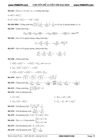 WWW.VNMATH.COM
CHUYÊN ĐỀ LUYỆN THI ĐẠI HỌC
Bài 4.83 : Cho m, n ∈ N và 0 < m < n. Chứng minh rằng :
a) mCm
n = nCm−1
n−1 ;
b) Cm
n = Cm−1
n−1 + Cm−1
n−2 + · · · + Cm−1
m + Cm−1
m−1
Bài 4.84 (B08) : Chứng minh rằng
n + 1
n + 2
1
Ck
n+1
+
1
Ck+1
n+1
=
1
Ck
n
(n, k là các số nguyên dương, k ≤ n).
Bài 4.85 : Chứng minh rằng :
C0
2008.C2007
2008 + C1
2008.C2006
2007 + · · · + Ck
2008.C2007−k
2008−k + · · · + C2007
2008.C0
1 = 1004.22008
.
Bài 4.86 : Cho n là số nguyên dương, chứng minh rằng :
C1
n + 2.
C2
n
C1
n
+ 3.
C3
n
C2
n
+ · · · + n.
Cn
n
Cn−1
n
=
n(n + 1)
2
.
Bài 4.87 : Cho n là số nguyên dương, chứng minh rằng :
C0
n
C1
n+2
+
C1
n
C2
n+3
+
C2
n
C3
n+4
+ · · · +
Cn
n
Cn+1
2n+2
=
1
2
.
Bài 4.88 : Chứng minh rằng :
1. C0
5Ck
n + C1
5Ck−1
n + · · · + C5
5Ck−5
n = Ck
n+5, với 5 ≤ k ≤ n.
2. Cn
2n = C0
n
2
+ C1
n
2
+ · · · +
 
Cn
n
¡2
.
3. C0
nCk
m + C1
nCk−1
m + C1
nCk−2
m + · · · + Ck
nC0
m = Ck
n+m
Bài 4.89 : Tính S =
C0
n
1
2
+
C1
n
2
2
+
C2
n
3
2
+ · · · +
Cn
n
n + 1
2
.
Bài 4.90 : Chứng minh rằng :
1
C1
2009
+
1
C2
2009
+ · · · +
1
C2009
2009
=
1005
2009
1
C1
2008
+
1
C2
2008
+ · · · +
1
C2008
2008
.
Bài 4.91 : Chứng minh rằng :
nÈ
k=1
(−1)k
1 + k2
Cn+k
2n < 0.
Bài 4.92 : Giải các phương trình :
1. C3
n = 5C1
n ;
2. Cn
14 + Cn+2
14 = 2Cn+1
14 ;
3. 3C2
n+1 + nP2 = 4A2
n ;
4. C2
n+1 − A2
n − 4n3 = A1
2n
2
.
Bài 4.93 : Giải phương trình :
x! − (x − 1)!
(x + 1)!
=
1
6
.
Bài 4.94 : Giải bất phương trình :
Pn+4
PnPn+2
<
15
Pn−1
.
Bài 4.95 : Giải phương trình : PxA2
x + 72 = 6(A2
x + 2Px).
Bài 4.96 : Tìm x, y ∈ N thỏa mãn hệ :
A2
x + C3
y = 22
A3
y + C2
x = 66
Bài 4.97 : Giải bất phương trình : A3
x + 5A2
x ≤ 21x.
Bài 4.98 : Giải bất phương trình :
Cn−3
n−1
A4
n+1
<
1
14P3
.
TRẦN ANH TUẤN - 0974 396 391 - (04) 66 515 343 Trang 75
www.VNMATH.com www.VNMATH.com
 