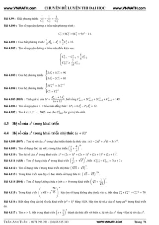 WWW.VNMATH.COM
CHUYÊN ĐỀ LUYỆN THI ĐẠI HỌC
Bài 4.99 : Giải phương trình :
1
Cx
4
−
1
Cx
5
=
1
Cx
6
.
Bài 4.100 : Tìm số nguyên dương x thỏa mãn phương trình :
C1
x + 6C2
x + 6C3
x = 9x2
− 14.
Bài 4.101 : Giải bất phương trình :
1
2
A2
2x − A2
x ≤
6
x
C3
x + 10.
Bài 4.102 : Tìm số nguyên dương n thỏa mãn điều kiện sau :
C4
n−1 − C3
n−1 <
5
4
A2
n−2
Cn−4
n+1 ≥
7
15
A3
n+1
Bài 4.103 : Giải hệ phương trình :
2A
y
x + 5C
y
x = 90
5A
y
x − 2C
y
x = 80
Bài 4.104 : Giải hệ phương trình :
5Cy−2
x = 3Cy−1
x
Cy
x = Cy−1
x
Bài 4.105 (D05) : Tính giá trị của M =
A4
n+1 + 3A3
n
(n + 1)!
, biết rằng C2
n+1 + 2C2
n+2 + 2C2
n+3 + C2
n+4 = 149.
Bài 4.106 : Tìm số nguyên n > 1 thỏa mãn đẳng thức : 2Pn + 6A2
n − PnA2
n = 12.
Bài 4.107 : Tìm k ∈ {1, 2, . . . , 2005} sao cho Ck
2005 đạt giá trị lớn nhất.
4.3 Hệ số của xk
trong khai triển
4.4 Hệ số của xk
trong khai triển nhị thức (a + b)n
Bài 4.108 (D07) : Tìm hệ số của x5 trong khai triển thành đa thức của : x(1 − 2x)5 + x2(1 + 3x)10.
Bài 4.109 : Tìm số hạng độc lập với x trong khai triển
x
2
+
4
x
18
.
Bài 4.110 : Tìm hệ số của x5 trong khai triển : P = (2x + 1)4 + (2x + 1)5 + (2x + 1)6 + (2x + 1)7.
Bài 4.111 (A03) : Tìm số hạng chứa x8 trong khai triển
1
x3
+
√
x5
n
, biết : Cn+1
n+4 − Cn
n+3 = 7(n + 3).
Bài 4.112 : Tìm số hạng hữu tỉ trong khai triển nhị thức
3
√
16 +
√
3
7
.
Bài 4.113 : Trong khai triển sau đây có bao nhiêu số hạng hữu tỉ :
√
3 −
4√
5
124
.
Bài 4.114 (D04) : Tìm số hạng không chứa x (với x > 0) trong khai triển 3
√
x +
1
4
√
x
7
.
Bài 4.115 : Trong khai triển x 3
√
x + x
−
28
15
Ǒn
hãy tìm số hạng không phụ thuộc vào x, biết rằng Cn
n + Cn−1
n + Cn−2
n = 79.
Bài 4.116 : Biết rằng tổng các hệ số của khai triển (x2 + 1)n bằng 1024. Hãy tìm hệ số a của số hạng ax12 trong khai triển
đó.
Bài 4.117 : Tìm n > 5, biết trong khai triển x +
1
2
n
thành đa thức đối với biến x, hệ số của x6 bằng 4 lần hệ số của x4.
TRẦN ANH TUẤN - 0974 396 391 - (04) 66 515 343 Trang 76
www.VNMATH.com www.VNMATH.com
 
