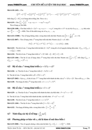 WWW.VNMATH.COM
CHUYÊN ĐỀ LUYỆN THI ĐẠI HỌC
Bài 4.118 (A02) : Cho
2
x−1
2 + 2− x
2
n
= C0
n 2
x−1
2
n
+ C1
n 2
x−1
2
n−1
2− x
3 + · · · + Cn−1
n 2
x−1
2 2− x
3
n−1
+ Cn
n 2− x
3
n
.
Biết rằng C3
n = 5C1
n và số hạng thứ tư bằng 20n. Tìm n và x.
Bài 4.119 : Cho
1
3
+
2
3
x
10
= a0 + a1x + · · · + a9x9 + a10x10.
Tìm số hạng ak lớn nhất.
Bài 4.120 (A08) : Cho khai triển (1 + 2x)n = a0 + a1x + · · · + anxn, trong đó n ∈ N∗ và các hệ số a0, a1, . . . , an thỏa mãn
a0 +
a1
2
+ · · · +
an
2n
= 4096. Tìm số lớn nhất trong các số a0, a1, . . . , an.
Bài 4.121 (CĐ08) : Tìm số hạng không chứa x trong khai triển nhị thức Niutơn của 2x +
1
5
√
x
18
, (x > 0).
Bài 4.122 (B07) : Tìm số hạng chứa x10 trong khai triển nhị thức Niutơn của (2 + x)n, biết :
3n
C0
n − 3n−1
C1
n + 3n−2
C2
n − 3n−3
C3
n + · · · + (−1)n
Cn
n = 2048.
Bài 4.123 : Tìm hệ số của x7 trong khai triển đa thức (2− 3x)2n, trong đó n là số nguyên dương thỏa mãn : C1
2n+1 +C3
2n+1 +
· · · + C2n+1
2n+1 = 1024.
Bài 4.124 : Tìm hệ số của x8 trong khai triển (x2 + 2)n, biết : A3
n − 8C2
n + C1
n = 49.
Bài 4.125 (A06) : Tìm hệ số của số hạng chứa x26 trong khai triển nhị thức Niutơn của
1
x4
+ x7
n
, biết rằng C1
2n+1 +
C2
2n+1 + · · · + Cn
2n+1 = 220 − 1.
4.5 Hệ số của xk
trong khai triển (a + b)n
(c + d)m
Bài 4.126 : a) Tìm hệ số của x2 trong khai triển (2 − 3x)5(1 + x)4.
b) Tìm hệ số của x3 trong khai triển (
√
x + 3)6(1 + x)12.
Bài 4.127 (D03) : Gọi a3n−3 là hệ số của x3n−3 trong khai triển thành đa thức của (x2 + 1)n(x + 2)n. Tìm n để a3n−3 = 26n.
Bài 4.128 : Tìm hạng tử chứa x20 trong khai triển : (1 + x + x3 + x4)10.
4.6 Hệ số của xk
trong khai triển (a + b + c)n
Bài 4.129 : a) Tìm hệ số của x2 trong khai triển thành đa thức của biểu thức : P = (x2 + x − 1)6.
b) Tìm hệ số của x3 trong khai triển thành đa thức của biểu thức : P = (x2 + x − 1)5.
Bài 4.130 : Tìm hệ số của x4 trong khai triển (1 + x + 3x2)10.
Bài 4.131 (A04) : Tìm hệ số của x8 trong khai triển 1 + x2(1 − x)
8
.
Bài 4.132 : Tìm hạng tử không chứa x trong khai triển : 1 +
6
x
+ x
10
.
4.7 Tính tổng các hệ số tổ hợp :
nÈ
k=0
akCk
n
4.8 Phương pháp cơ bản với ak chỉ là hàm số mũ theo biến k
Bài 4.133 (D08) : Tìm số nguyên dương n thỏa mãn hệ thức C1
2n + C3
2n + · · · + C2n−1
2n = 2048.
TRẦN ANH TUẤN - 0974 396 391 - (04) 66 515 343 Trang 77
www.VNMATH.com www.VNMATH.com
 