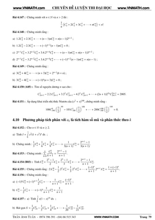 WWW.VNMATH.COM
CHUYÊN ĐỀ LUYỆN THI ĐẠI HỌC
Bài 4.147 : Chứng minh với n ∈ N và n > 2 thì :
1
n
C1
n + 2C2
n + 3C3
n + · · · + nCn
n < n!
Bài 4.148 : Chứng minh rằng :
a) 1.2C2
n + 2.3C3
n + · · · + (n − 1)nCn
n = n(n − 1)2n−2 ;
b) 1.2C2
n − 2.3C3
n + · · · + (−1)n−2(n − 1)nCn
n = 0 ;
c) 2n−1C2
n + 3.2n−2C3
n + 3.4.2n−4C4
n + · · · + (n − 1)nCn
n = n(n − 1)3n−2 ;
d) 2n−1C2
n − 3.2n−2C3
n + 3.4.2n−4C4
n − · · · + (−1)n−2(n − 1)nCn
n = n(n − 1) ;
Bài 4.149 : Chứng minh rằng :
a) 3C0
n + 4C1
n + · · · + (n + 3)Cn
n = 2n−1(6 + n) ;
b) 3C0
n − 4C1
n + · · · + (−1)n(n + 3)Cn
n = 0 ;
Bài 4.150 (A05) : Tìm số nguyên dương n sao cho :
C1
2n+1 − 2.2.C2
2n+1 + 3.22
.C3
2n+1 − 4.23
.C4
2n+1 + · · · + (2n + 1)22n
C2n+1
2n+1 = 2005.
Bài 4.151 : Áp dụng khai triển nhị thức Niutơn của (x2 + x)100, chứng minh rằng :
100C0
100
1
2
99
− 101C1
100
1
2
100
+ · · · + 200C100
100
1
2
199
= 0.
4.10 Phương pháp tích phân với ak là tích hàm số mũ và phân thức theo k
Bài 4.152 : Cho n ∈ N và n ≥ 2.
a) Tính I =
1Ê
0
x2(1 + x3)n dx ;
b) Chứng minh :
1
3
C0
n +
1
6
C1
n +
1
9
C2
n + · · · +
1
3(n + 1)
Cn
n =
2n+1 − 1
3(n + 1)
.
Bài 4.153 : Chứng minh :
nÈ
k=0
Ck
n
k + 1
=
2n+1 − 1
n + 1
.
Bài 4.154 (B03) : Tính C0
n +
22 − 1
2
C1
n +
23 − 1
3
C2
n + · · · +
2n+1 − 1
n + 1
Cn
n.
Bài 4.155 : Chứng minh rằng : 2.C0
n −
1
2
.22.C1
n +
1
3
.23.C2
n + · · · +
(−1)n
n + 1
.2n+1.Cn
n =
1 + (−1)n
n + 1
.
Bài 4.156 : Chứng minh rằng :
a) (−1)nC0
n + (−1)n−1 1
2
C1
n + · · · +
1
n + 1
Cn
n =
(−1)n
n + 1
;
b) C0
n −
1
2
C1
n + · · · + (−1)n 1
n + 1
Cn
n =
1
n + 1
Bài 4.157 : a) Tính
1Ê
0
x(1 − x)19 dx ;
b) Rút gọn S =
1
2
C0
19 −
1
3
C1
19 +
1
4
C2
19 + · · · +
1
20
C18
19 −
1
21
C19
19.
TRẦN ANH TUẤN - 0974 396 391 - (04) 66 515 343 Trang 79
www.VNMATH.com www.VNMATH.com
 