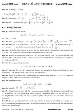 WWW.VNMATH.COM
CHUYÊN ĐỀ LUYỆN THI ĐẠI HỌC
Bài 4.158 : a) Tính
1Ê
0
x(1 − x2)n dx ;
b) Chứng minh :
1
2
C0
n −
1
4
C1
n +
1
6
C2
n −
1
8
C3
n + · · · +
(−1)n
2n + 2
Cn
n =
1
2(n + 1)
;
Bài 4.159 : Chứng minh :
1
3
C0
n +
1
4
C1
n + · · · +
1
n + 3
Cn
n =
2n+1(n2 + n + 2) − 2
(n + 1)(n + 2)(n + 3)
Bài 4.160 (A07) : Chứng minh rằng :
1
2
C1
2n +
1
4
C3
2n +
1
6
C5
2n + · · · +
1
2n
C2n−1
2n =
22n − 1
2n + 1
.
4.11 Bài tập tổng hợp
Bài 4.161 : Trong khai triển đa thức sau :
(2x + 1)n
(x + 2)n
= a2nx2n
+ a2n−1x2n−1
+ · · · + a1x + a0.
Tìm n, biết a2n−1 = 160.
Bài 4.162 : Cho số nguyên dương n > 4 và S = C0
2n +
C2
2n
3
+
C4
2n
5
+ C
C6
2n
7
+ · · · +
C2n−2
2n
2n − 1
+
C2n
2n
2n + 1
. Tìm n, biết S =
4096
13
.
Bài 4.163 : Khai triển và rút gọn biểu thức 1 − x + 2(1 − x)2 + 3(1 − x)3 + · · · + n(1 − x)n thu được đa thức P(x) =
a0 + a1x + a2x2 + · · · + anxn. Tính hệ số a8, biết rằng n là số nguyên dương thỏa mãn
1
C2
n
+
7
C3
n
=
1
n
.
Bài 4.164 : Một tổ gồm 10 học sinh trong đó có 4 học sinh nam và 6 học sinh nữ. Chọn ngẫu nhiên 5 học sinh lập nên đội
cờ đỏ. Gọi X là số học sinh nam của đội cờ đỏ. Hãy lập bảng phân phối xác suất của X.
Bài 4.165 : Trong kì thi tuyển sinh năm 2009, trường THPT A có 5 học sinh gồm 3 nam, 2 nữ cùng đậu vào khoa X của
một trường ĐH. Số sinh viên đậu vào khoa X được chia ngẫu nhiên thành 4 lớp. Tính xác suất để một lớp có đúng 2 nam
và 1 nữ của trường THPT A.
Bài 4.166 : Tìm số nguyên dương n thỏa mãn
C1
n.3 − 2C2
n.32
+ 3C3
n.33
+ · · · + (−1)n
nCn
n.3n
= 33792.
Bài 4.167 : Từ các chữ số 0, 1, 2, 3, 4, 5 có thể lập được bao nhiêu số tự nhiên có 9 chữ số sao cho chữ số 2 xuất hiện đúng
hai lần, chữ số 3 xuất hiện đúng ba lần, các số khác xuất hiện đúng một lần.
Bài 4.168 : Tìm số các số tự nhiên gồm 8 chữ số phân biệt được lập thành từ các chữ số 0, 1, 2, 3, 4, 5, 6, 7, 8, 9 sao cho
trong mỗi số không có bất kì hai chữ số chẵn nào đứng cạnh nhau.
Bài 4.169 : Tính tổng sau theo n
S = C0
2n − 3C2
2n + 9C4
2n − 27C6
2n + · · · + (−3)n
C2n
2n.
Bài 4.170 : Tính C1
2n −
C3
2n
3
+
C5
2n
9
+ · · · +
(−1)n−1C2n−1
2n
3n−1
.
Bài 4.171 : Có hai tổ học sinh. Tổ thứ nhất gồm 8 học sinh nam, trong đó có 2 học sinh Hải Dương, 2 học sinh Bắc Ninh
và 2 học sinh Hưng Yên. Tổ thứ hai gồm 6 học sinh nữ, trong đó có 2 học sinh Hải Dương, 2 học sinh Bắc Ninh và 2 học
sinh Hưng Yên. Chọn mỗi tổ ra 3 học sinh. Tính xác suất để trong 6 học sinh được chọn ra mỗi tỉnh có 1 học sinh nam và 1
học sinh nữ.
Bài 4.172 : Trên các cạnh AB, BC,CD, DA của hình vuông ABCD ta lấy lần lượt 1, 2, 3 và 2010 điểm phân biệt khác
A, B,C, D. Tính số tam giác được tạo thành mà có các đỉnh được lấy trong tập 2016 điểm nằm trên các cạnh của hình vuông
(khác các đỉnh của hình vuông).
TRẦN ANH TUẤN - 0974 396 391 - (04) 66 515 343 Trang 80
www.VNMATH.com www.VNMATH.com
 