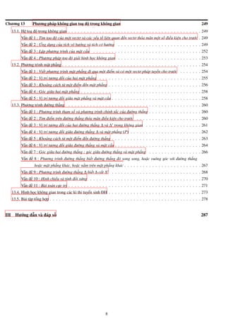 Chương 13 Phương pháp không gian toạ độ trong không gian 249
13.1. Hệ toạ độ trong không gian . . . . . . . . . . . . . . . . . . . . . . . . . . . . . . . . . . . . . . . . . . . 249
Vấn đề 1 : Tìm tọa độ của một vectơ và các yếu tố liên quan đến vectơ thỏa mãn một số điều kiện cho trước . 249
Vấn đề 2 : Ứng dụng của tích vô hướng và tích có hướng . . . . . . . . . . . . . . . . . . . . . . . . . . . 249
Vấn đề 3 : Lập phương trình của mặt cầu . . . . . . . . . . . . . . . . . . . . . . . . . . . . . . . . . . . 252
Vấn đề 4 : Phương pháp tọa độ giải hình học không gian . . . . . . . . . . . . . . . . . . . . . . . . . . . 253
13.2. Phương trình mặt phẳng . . . . . . . . . . . . . . . . . . . . . . . . . . . . . . . . . . . . . . . . . . . . . 254
Vấn đề 1 : Viết phương trình mặt phẳng đi qua một điểm và có một vectơ pháp tuyến cho trước . . . . . . . 254
Vấn đề 2 : Vị trí tương đối của hai mặt phẳng . . . . . . . . . . . . . . . . . . . . . . . . . . . . . . . . . 255
Vấn đề 3 : Khoảng cách từ một điểm đến mặt phẳng . . . . . . . . . . . . . . . . . . . . . . . . . . . . . . 256
Vấn đề 4 : Góc giữa hai mặt phẳng . . . . . . . . . . . . . . . . . . . . . . . . . . . . . . . . . . . . . . . 258
Vấn đề 5 : Vị trí tương đối giữa mặt phẳng và mặt cầu . . . . . . . . . . . . . . . . . . . . . . . . . . . . . 258
13.3. Phương trình đường thẳng . . . . . . . . . . . . . . . . . . . . . . . . . . . . . . . . . . . . . . . . . . . 260
Vấn đề 1 : Phương trình tham số và phương trình chính tắc của đường thẳng . . . . . . . . . . . . . . . . . 260
Vấn đề 2 : Tìm điểm trên đường thẳng thỏa mãn điều kiện cho trước . . . . . . . . . . . . . . . . . . . . . 260
Vấn đề 3 : Vị trí tương đối của hai đường thẳng ∆ và ∆′ trong không gian . . . . . . . . . . . . . . . . . . 261
Vấn đề 4 : Vị trí tương đối giữa đường thẳng ∆ và mặt phẳng (P) . . . . . . . . . . . . . . . . . . . . . . . 262
Vấn đề 5 : Khoảng cách từ một điểm đến đường thẳng . . . . . . . . . . . . . . . . . . . . . . . . . . . . . 263
Vấn đề 6 : Vị trí tương đối giữa đường thẳng và mặt cầu . . . . . . . . . . . . . . . . . . . . . . . . . . . . 264
Vấn đề 7 : Góc giữa hai đường thẳng ; góc giữa đường thẳng và mặt phẳng . . . . . . . . . . . . . . . . . 266
Vấn đề 8 : Phương trình đường thẳng biết đường thẳng đó song song, hoặc vuông góc với đường thẳng
hoặc mặt phẳng khác, hoặc nằm trên mặt phẳng khác . . . . . . . . . . . . . . . . . . . . . . . . . 267
Vấn đề 9 : Phương trình đường thẳng ∆ biết ∆ cắt ∆′ . . . . . . . . . . . . . . . . . . . . . . . . . . . . . 268
Vấn đề 10 : Hình chiếu và tính đối xứng . . . . . . . . . . . . . . . . . . . . . . . . . . . . . . . . . . . . 270
Vấn đề 11 : Bài toán cực trị . . . . . . . . . . . . . . . . . . . . . . . . . . . . . . . . . . . . . . . . . . . 271
13.4. Hình học không gian trong các kì thi tuyển sinh ĐH . . . . . . . . . . . . . . . . . . . . . . . . . . . . . . 273
13.5. Bài tập tổng hợp . . . . . . . . . . . . . . . . . . . . . . . . . . . . . . . . . . . . . . . . . . . . . . . . . 278
III Hướng dẫn và đáp số 287
8
 