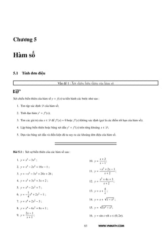 WWW.VNMATH.COM
Chương 5
Hàm số
5.1 Tính đơn điệu
Vấn đề 1 : Xét chiều biến thiên của hàm số
Xét chiều biến thiên của hàm số y = f(x) ta tiến hành các bước như sau :
1. Tìm tập xác định D của hàm số;
2. Tính đạo hàm y′ = f′(x);
3. Tìm các giá trị của x ∈ D để f′(x) = 0 hoặc f′(x) không xác định (gọi là các điểm tới hạn của hàm số);
4. Lập bảng biến thiên hoặc bảng xét dấu y′ = f′(x) trên từng khoảng x ∈ D;
5. Dựa vào bảng xét dấu và điều kiện đủ ta suy ra các khoảng đơn điệu của hàm số.
Bài 5.1 : Xét sự biến thiên của các hàm số sau :
1. y = x3 − 3x2 ;
2. y = x3 − 2x2 + 18x − 1 ;
3. y = −x3 − 3x2 + 24x + 26 ;
4. y = x3 + 3x2 + 3x + 2 ;
5. y = x4 − 2x2 + 7 ;
6. y = −
1
4
x4 + 2x2 − 1 ;
7. y = x4 + 2x2 − 3 ;
8. y = x4 − 6x2 + 8x + 1 ;
9. y =
2x − 1
x + 1
;
10. y =
x + 2
x − 1
;
11. y =
−x2 + 2x − 1
x + 2
;
12. y =
x2 + 4x + 3
x + 2
;
13. y = x +
4
x
;
14. y = x +
√
1 − x2 ;
15. y =
√
3x2 − x3;
16. y = sin x với x ∈ (0; 2π).
83
 