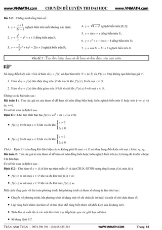 WWW.VNMATH.COM
CHUYÊN ĐỀ LUYỆN THI ĐẠI HỌC
Bài 5.2 : Chứng minh rằng hàm số :
1. y =
x + 1
2x − 1
nghịch biến trên mỗi khoảng xác định;
2. y =
x3
3
− x2 + x + 5 đồng biến trên R;
3. y = −
2
3
x3 + 6x2 − 20x + 5 nghịch biến trên R;
4. y =
√
4 − x2 nghịch biến trên [0; 2];
5. y = sin x + x đồng biến trên R;
6. y = x3 + x − cos x − 4 đồng biến trên R;
7. y = cos 2x − 2x + 3 nghịch biến trên R.
Vấn đề 2 : Tìm điều kiện tham số để hàm số đơn điệu trên một miền
Sử dụng điều kiện cần : Giả sử hàm số y = f(x) có đạo hàm trên D = (a; b) và f′(x) = 0 tại không quá hữu hạn giá trị.
1. Hàm số y = f(x) đơn điệu tăng trên D khi và chỉ khi f′(x) ≥ 0 với mọi x ∈ D.
2. Hàm số y = f(x) đơn điệu giảm trên D khi và chỉ khi f′(x) ≤ 0 với mọi x ∈ D.
Chúng ta các bài toán sau :
Bài toán 1 : Tìm các giá trị của tham số để hàm số luôn đồng biến hoặc luôn nghịch biến trên R hoặc trên (−∞; a) và
(a; +∞).
Cơ sở bài toán là định lí sau :
Định lí 1 : Cho tam thức bậc hai f(x) = ax2 + bx + c (a 0).
• f(x) ≥ 0 với mọi x ∈ R khi và chỉ khi
a > 0
∆ ≤ 0.
• f(x) ≤ 0 với mọi x ∈ R khi và chỉ khi
a < 0
∆ ≤ 0.
Chú ý : Định lí 1 còn đúng khi điều kiện của ta không phải là mọi x ∈ R mà thay bàng điều kiện với mọi x khác x1, x2, . . .
Bài toán 2 : Tìm các giá trị của tham số để hàm số luôn đồng biến hoặc luôn nghịch biến trên (a; b) trong đó ít nhất a hoặc
b là hữu hạn.
Cơ sở bài toán là định lí sau :
Định lí 2 : Cho hàm số y = f(x) liên tục trên miền D và đạt GTLN, GTNN tương ứng là max f(x), min f(x).
• f(x) ≥ m với mọi x ∈ D khi và chỉ khi min f(x) ≥ m;
• f(x) ≤ m với mọi x ∈ D khi và chỉ khi max f(x) ≤ m.
Một cách tổng quát với bài toán phương trình, bất phương trình có tham số chúng ta làm như sau :
• Chuyển vế phương trình, bất phương trình về dạng một vế chỉ chứa ẩn (vế trái) và một vế chỉ chứa tham số;
• Lập bảng biến thiên của hàm số vế trái (hạn chế bảng biến thiên với điều kiện của ẩn đang xét);
• Tính đầu và cuối tất cả các mũi tên (tính trực tiếp hoặc qua các giới hạn cơ bản);
• Sử dụng định lí 2.
TRẦN ANH TUẤN - 0974 396 391 - (04) 66 515 343 Trang 84
www.VNMATH.com www.VNMATH.com
 