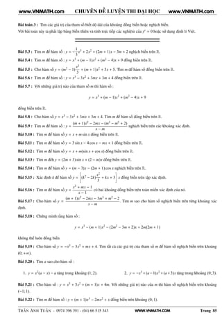 WWW.VNMATH.COM
CHUYÊN ĐỀ LUYỆN THI ĐẠI HỌC
Bài toán 3 : Tìm các giá trị của tham số biết độ dài của khoảng đồng biến hoặc nghịch biến.
Với bài toán này ta phải lập bảng biến thiên và tính trực tiếp các nghiệm của y′ = 0 hoặc sử dụng định lí Viét.
Bài 5.3 : Tìm m để hàm số : y = −
1
3
x3 + 2x2 + (2m + 1)x − 3m + 2 nghịch biến trên R.
Bài 5.4 : Tìm m để hàm số : y = x3 + (m − 1)x2 + (m2 − 4)x + 9 đồng biến trên R.
Bài 5.5 : Cho hàm số y = (m2 − 1)
x3
3
+ (m + 1)x2 + 3x + 5. Tìm m để hàm số đồng biến trên R.
Bài 5.6 : Tìm m để hàm số : y = x3 − 3x2 + 3mx + 3m + 4 đồng biến trên R.
Bài 5.7 : Với những giá trị nào của tham số m thì hàm số :
y = x3
+ (m − 1)x2
+ (m2
− 4)x + 9
đồng biến trên R.
Bài 5.8 : Cho hàm số y = x3 − 3x2 + 3mx + 3m + 4. Tìm m để hàm số đồng biến trên R.
Bài 5.9 : Tìm m để hàm số : y =
(m + 1)x2 − 2mx − (m3 − m2 + 2)
x − m
nghịch biến trên các khoảng xác định.
Bài 5.10 : Tìm m để hàm số y = x + m sin x đồng biến trên R.
Bài 5.11 : Tìm m để hàm số y = 3 sin x − 4 cos x − mx + 1 đồng biến trên R.
Bài 5.12 : Tìm m để hàm số y = x + m(sin x + cos x) đồng biến trên R.
Bài 5.13 : Tìm m đếh y = (2m + 3) sin x + (2 − m)x đồng biến trên R.
Bài 5.14 : Tìm m để hàm số y = (m − 3)x − (2m + 1) cos x nghịch biến trên R.
Bài 5.15 : Xác định k để hàm số y =
æ
(k2 − 2k)
x2
3
+ kx + 3
é
x đồng biến trên tập xác định.
Bài 5.16 : Tìm m để hàm số y =
x2 + mx − 1
x − 1
có hai khoảng đồng biến trên toàn miền xác định của nó.
Bài 5.17 : Cho hàm số y =
(m + 1)x2 − 2mx − 3m3 + m2 − 2
x − m
. Tìm m sao cho hàm số nghịch biến trên từng khoảng xác
định.
Bài 5.18 : Chứng minh rằng hàm số :
y = x3
− (m + 1)x2
− (2m2
− 3m + 2)x + 2m(2m + 1)
không thể luôn đồng biến
Bài 5.19 : Cho hàm số y = −x3 − 3x2 + mx + 4. Tìm tất cả các giá trị của tham số m để hàm số nghịch biến trên khoảng
(0; +∞).
Bài 5.20 : Tìm a sao cho hàm số :
1. y = x2(a − x) − a tăng trong khoảng (1; 2). 2. y = −x3 +(a−1)x2 +(a+3)x tăng trong khoảng (0; 3).
Bài 5.21 : Cho hàm số : y = x3 + 3x2 + (m + 1)x + 4m. Với những giá trị nào của m thì hàm số nghịch biến trên khoảng
(−1; 1).
Bài 5.22 : Tìm m để hàm số : y = (m + 1)x3 − 2mx2 + x đồng biến trên khoảng (0; 1).
TRẦN ANH TUẤN - 0974 396 391 - (04) 66 515 343 Trang 85
www.VNMATH.com www.VNMATH.com
 