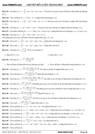 WWW.VNMATH.COM
CHUYÊN ĐỀ LUYỆN THI ĐẠI HỌC
Bài 5.23 : Cho hàm số : y = −
x3
3
+ (m − 1)x2 + (m + 3)x − 4. Tìm tất cả các giá trị của m để hàm số đồng biến trên khoảng
(0; 3).
Bài 5.24 : Tìm m để hàm số : y = x2(m − x) − m đồng biến trên khoảng (1; 2).
Bài 5.25 : Cho hàm số : y =
1
3
x3 − mx2 + (2m − 1)x − m + 2. Với giá trị nào của m thì hàm số nghịc biến trên khoảng
(−2; 0).
Bài 5.26 : Cho hàm số : y = 2x3 + 3mx2 − 2m + 1. Với giá trị nào của m thì hàm số nghịch biến trên khoảng (1; 2).
Bài 5.27 : Xác định m để hàm số : y = x3 −3(2m+1)x2 +(12m+5)x+2 đồng biến trên cả hai khoảng (−∞; −1) và (2; +∞).
Bài 5.28 : Cho hàm số y = −
1
3
x3 − mx2 + (2m − 1)x − m + 2.
Với những giá trị nào của m thì hàm số đã cho nghịch biến trên (−2; +∞).
Bài 5.29 : Tìm m để : y =
m
3
x3 − (m − 1)x2 + 3(m − 2)x +
1
3
đồng biến trên khoảng (2; +∞).
Bài 5.30 : Tìm m để : y =
1
3
x3 − (m + 1)x2 + m(m + 2)x + 7 đồng biến trên [4; 9].
Bài 5.31 : Cho hàm số y =
x + 3
x − m
. Tìm m sao cho hàm số :
1. tăng trên (1; +∞) ; 2. giảm trên (−∞; 2).
Bài 5.32 : Cho hàm số : y =
x2 − 2mx + 3m2
x − 2m
.
1. Tìm m để hàm số đồng biến trên các khoảng xác định. 2. Tìm m để hàm số đồng biến trong khoảng (1; +∞).
Bài 5.33 : Cho hàm số : y =
2x2 + (1 − m)x + 1 + m
−x + m
. Xác định m để hàm số nghịch biến trên (2; +∞).
Bài 5.34 : Tìm k để hàm số y =
2x2 + kx + 2 − k
x + k − 1
đồng biến trên khoảng (1; +∞).
Bài 5.35 : Cho hàm số y =
x2 − (m + 1)x + 4m2 − 4m − 2
x − (m − 1)
. Xác định m sao cho hàm số đồng biến trên khoảng (0; +∞).
Bài 5.36 : Cho hàm số y =
2x2 − 3x + m
x − 1
. Với những giá trị nào của m thì hàm số đã cho đồng biến trên khoảng (3; +∞).
Bài 5.37 : Cho hàm số : y =
x2 − 2mx + 2 + m
x − m
. Với những giá trị nào của m thì hàm số đã cho đồng biến trên (1; +∞).
Bài 5.38 : Tìm m để : y =
2x2 + (1 − m)x + 1 + m
x − m
đồng biến trên (1; +∞).
Bài 5.39 : Cho hàm số : y =
mx2 + x + m
mx + 1
. Tìm tất cả các giá trị của m để hàm số đồng biến trên khoảng (0; +∞).
Bài 5.40 : Tìm m để : y =
mx2 + 6x − 2
x + 2
nghịch biến trên (1; +∞).
Bài 5.41 : Tìm m để hàm số : y = x3 + 3x2 + (m + 1)x + 4m nghịch biến trên (−1; 1).
Bài 5.42 : Tìm m để hàm số : y = x3 − 3(2m + 1)x2 + (12m + 5)x + 2 đồng biến trên các khoảng (−∞; −1] và [2; +∞).
Bài 5.43 : Tìm m để hàm số : y =
m
3
x3 + 2(m − 1)x2 + (m − 1)x + m đồng biến trên các khoảng (−∞; 0] và [2; +∞).
Bài 5.44 : Tìm m để hàm số : y = x3 − 6mx2 + 2(12m − 5)x + 1 đồng biến trên các khoảng (−∞; 0) và (3; +∞).
Bài 5.45 : Tìm m để hàm số : y =
m − 1
3
x3 + mx2 + (3m − 2)x đồng biến trên R.
Bài 5.46 : Tìm m để hàm số : y = x3 − mx2 − (2m2 − 7m + 7)x + 2(m − 1)(2m − 3) đồng biến trên [2; +∞).
Bài 5.47 : Tìm m để hàm số :
TRẦN ANH TUẤN - 0974 396 391 - (04) 66 515 343 Trang 86
www.VNMATH.com www.VNMATH.com
 