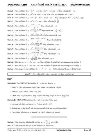 WWW.VNMATH.COM
CHUYÊN ĐỀ LUYỆN THI ĐẠI HỌC
Bài 5.48 : Tìm m để hàm số : y =
2
3
x3 + (m + 1)x2 + (m2 + 4m + 3)x − m2 đồng biến trên [1; +∞).
Bài 5.49 : Tìm m để hàm số : y = x3 − (m + 1)x2 − (2m2 − 3m + 2)x + 1 đồng biến trên [2; +∞).
Bài 5.50 : Tìm m để hàm số : y = x3 − 3(m − 1)x2 + 3m(m − 2)x + 1 đồng biến trên các đoạn [−2; −1] và [1; 2].
Bài 5.51 : Tìm m để hàm số : y = x3 − 2x2 + mx − 1 đồng biến trên
å
0;
1
3
.
Bài 5.52 : Tìm m để hàm số : y =
2x2 − 3x + m
x − 1
đồng biến trên (3; +∞).
Bài 5.53 : Tìm m để hàm số : y =
−2x2 − 3x + m
2x + 1
nghịch biến trên −
1
2
; +∞ .
Bài 5.54 : Tìm m để hàm số : y =
mx2 − (m + 1)x − 3
x
đồng biến trên [4; +∞).
Bài 5.55 : Tìm m để hàm số : y =
(2m − 1)x2 − 3mx + 5
x − 1
đồng biến trên [2; 5].
Bài 5.56 : Tìm m để hàm số : y =
x2 − 2mx + 3m2
x − 2m
đồng biến trên (1; +∞).
Bài 5.57 : Tìm m để hàm số : y =
x2 − 2mx + m + 2
x − m
đồng biến trên (1; +∞).
Bài 5.58 : Tìm m để hàm số : y =
2x2 + mx + 2 − m
x + m − 1
đồng biến trên (1; +∞).
Bài 5.59 : Tìm m để hàm số : y =
x2 − 8x
8(x + m)
đồng biến trên (1; +∞).
Bài 5.60 : Cho hàm số y = x3 + 3x2 + mx + m. Tìm m để hàm số nghịch biến trên khoảng có độ dài bằng 3.
Bài 5.61 : Cho hàm số y = x3 + 3x2 + mx + m. Tìm m để hàm số nghịch biến trên khoảng có độ dài bằng 1.
Bài 5.62 : Tìm các giá trị của m để hàm số y = −x3 + 6x2 + mx + 5 đồng biến trên khoảng có độ dài bằng 1.
Vấn đề 3 : Giá trị lớn nhất, giá trị nhỏ nhất của hàm một biến số
Bài toán 1 : Tìm GTLN, GTNN của hàm số y = f(x) trên đoạn [a; b].
1. Tính y′ = f′(x), giải phương trình f′(x) = 0 được các nghiệm xi ∈ [a; b].
2. Tính y(a) = f(a), y(b) = f(b), y(xi) = f(xi).
3. GTLN trong các giá trị trên là max
x∈[a;b]
f(x), GTNN trong các giá trị trên là min
x∈[a;b]
f(x).
Bài toán 2 : GTLN, GTNN của hàm số y = f(x) trên miền D tổng quát.
1. Lập bảng biến thiên của hàm số y = f(x) chỉ xét với x ∈ D.
2. Tính các giá trị dầu và cuối mũi tên (tính trực tiếp hoặc qua các giới hạn cơ bản).
3. Căn cứ bảng biến thiên ta có được GTLN, GTNN (nếu có) của hàm số.
Bài 5.63 : Tìm giá trị lớn nhất, bé nhất của hàm số y =
3x − 1
x − 3
trên [0; 2].
Bài 5.64 : Tìm giá trị lớn nhất, giá trị nhỏ nhất của các hàm số sau:
TRẦN ANH TUẤN - 0974 396 391 - (04) 66 515 343 Trang 87
www.VNMATH.com www.VNMATH.com
 