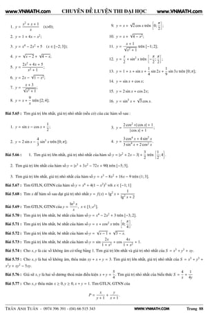WWW.VNMATH.COM
CHUYÊN ĐỀ LUYỆN THI ĐẠI HỌC
1. y =
x2 + x + 1
x
(x>0);
2. y = 1 + 4x − x2;
3. y = x4 − 2x2 + 5 (x ∈ [−2; 3]);
4. y =
√
x − 2 +
√
4 − x;
5. y =
2x2 + 4x + 5
x2 + 1
;
6. y = 2x −
√
1 − x2;
7. y =
x + 3
√
x2 + 1
;
8. y = x +
9
x
trên [2; 4];
9. y = x +
√
2 cos x trên
å
0;
π
2
è
;
10. y = x +
√
4 − x2;
11. y =
x + 1
√
x2 + 1
trên [−1; 2];
12. y =
x
2
+ sin2
x trên
å
−
π
2
;
π
2
è
;
13. y = 1 + x + sin x +
1
4
sin 2x +
1
9
sin 3x trên [0; π];
14. y = sin x + cos x;
15. y = 2 sin x + cos 2x;
16. y = sin5
x +
√
3 cos x.
Bài 5.65 : Tìm giá trị lớn nhất, giá trị nhỏ nhất (nếu có) của các hàm số sau :
1. y = sin x − cos x +
1
2
;
2. y = 2 sin x −
4
3
sin3
x trên [0; π];
3. y =
2 cos2 +| cos x| + 1
| cos x| + 1
;
4. y =
3 cos4 x + 4 sin2
x
3 sin4
x + 2 cos2 x
.
Bài 5.66 : 1. Tìm giá trị lớn nhất, giá trị nhỏ nhất của hàm số y = |x2 + 2x − 3| +
3
2
trên
å
1
2
; 4
è
.
2. Tìm giá trị lớn nhất của hàm số y = |x3 + 3x2 − 72x + 90| trên [−5; 5].
3. Tìm giá trị lớn nhất, giá trị nhỏ nhất của hàm số y = x3 − 8x2 + 16x − 9 trên (1; 3].
Bài 5.67 : Tìm GTLN, GTNN của hàm số y = x6 + 4(1 − x2)3 với x ∈ [−1; 1]
Bài 5.68 : Tìm x để hàm số sau đạt giá trị nhỏ nhất y = f(x) = lg2
x +
1
lg2
x + 2
Bài 5.69 : Tìm GTLN, GTNN của y =
ln2
x
x
, x ∈ [1; e3].
Bài 5.70 : Tìm giá trị lớn nhất, bé nhất của hàm số y = x4 − 2x2 + 3 trên [−3; 2].
Bài 5.71 : Tìm giá trị lớn nhất, bé nhất của hàm số y = x + cos2 x trên
å
0;
π
4
è
.
Bài 5.72 : Tìm giá trị lớn nhất, bé nhất của hàm số y =
√
x − 1 +
√
3 − x.
Bài 5.73 : Tìm giá trị lớn nhất, bé nhất của hàm số y = sin
2x
1 + x2
+ cos
4x
1 + x2
+ 1.
Bài 5.74 : Cho x, y là các số không âm có tổng bằng 1. Tìm giá trị lớn nhất và giá trị nhỏ nhất của S = x3 + y3 + xy.
Bài 5.75 : Cho x, y là hai số không âm, thỏa mãn xy + x + y = 3. Tìm giá trị lớn nhất, giá trị nhỏ nhất của S = x3 + y3 +
x2y + xy2 − 5xy.
Bài 5.76 : Giả sử x, y là hai số dương thoả mãn điều kiện x + y =
5
4
. Tìm giá trị nhỏ nhất của biểu thức S =
4
x
+
1
4y
Bài 5.77 : Cho x, y thỏa mãn x ≥ 0, y ≥ 0, x + y = 1. Tìm GTLN, GTNN của
P =
x
y + 1
+
y
x + 1
.
TRẦN ANH TUẤN - 0974 396 391 - (04) 66 515 343 Trang 88
www.VNMATH.com www.VNMATH.com
 