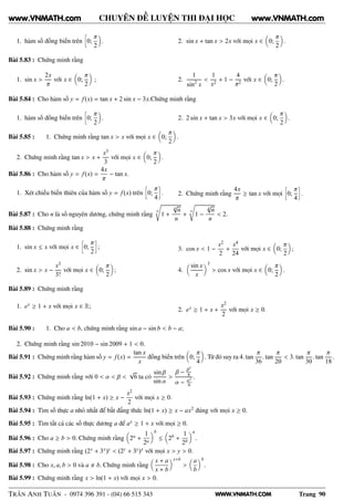 WWW.VNMATH.COM
CHUYÊN ĐỀ LUYỆN THI ĐẠI HỌC
1. hàm số đồng biến trên
å
0;
π
2
. 2. sin x + tan x > 2x với mọi x ∈ 0;
π
2
.
Bài 5.83 : Chứng minh rằng
1. sin x >
2x
π
với x ∈ 0;
π
2
; 2.
1
sin2
x
<
1
x2
+ 1 −
4
π2
với x ∈ 0;
π
2
.
Bài 5.84 : Cho hàm số y = f(x) = tan x + 2 sin x − 3x.Chứng minh rằng
1. hàm số đồng biến trên
å
0;
π
2
. 2. 2 sin x + tan x > 3x với mọi x ∈ 0;
π
2
.
Bài 5.85 : 1. Chứng minh rằng tan x > x với mọi x ∈ 0;
π
2
.
2. Chứng minh rằng tan x > x +
x3
3
với mọi x ∈ 0;
π
2
.
Bài 5.86 : Cho hàm số y = f(x) =
4x
π
− tan x.
1. Xét chiều biến thiên của hàm số y = f(x) trên
å
0;
π
4
è
. 2. Chứng minh rằng
4x
π
≥ tan x với mọi
å
0;
π
4
è
.
Bài 5.87 : Cho n là số nguyên dương, chứng minh rằng
n
1 +
n
√
n
n
+
n
1 −
n
√
n
n
< 2.
Bài 5.88 : Chứng minh rằng
1. sin x ≤ x với mọi x ∈
å
0;
π
2
è
;
2. sin x > x −
x3
3!
với mọi x ∈ 0;
π
2
;
3. cos x < 1 −
x2
2
+
x4
24
với mọi x ∈ 0;
π
2
;
4.
sin x
x
3
> cos x với mọi x ∈ 0;
π
2
.
Bài 5.89 : Chứng minh rằng
1. ex ≥ 1 + x với mọi x ∈ R;
2. ex ≥ 1 + x +
x2
2
với mọi x ≥ 0.
Bài 5.90 : 1. Cho a < b, chứng minh rằng sin a − sin b < b − a;
2. Chứng minh rằng sin 2010 − sin 2009 + 1 < 0.
Bài 5.91 : Chứng minh rằng hàm số y = f(x) =
tan x
x
đồng biến trên 0;
π
4
. Từ đó suy ra 4. tan
π
36
. tan
π
20
< 3. tan
π
30
. tan
π
18
.
Bài 5.92 : Chứng minh rằng với 0 < α < β <
√
6 ta có
sin β
sin α
>
β − β3
6
α − α3
6
.
Bài 5.93 : Chứng minh rằng ln(1 + x) ≥ x −
x2
2
với mọi x ≥ 0.
Bài 5.94 : Tìm số thực a nhỏ nhất để bất đẳng thức ln(1 + x) ≥ x − ax2 đúng với mọi x ≥ 0.
Bài 5.95 : Tìm tất cả các số thực dương a để ax ≥ 1 + x với mọi ≥ 0.
Bài 5.96 : Cho a ≥ b > 0. Chứng minh rằng 2a +
1
2a
b
≤ 2b +
1
2b
a
.
Bài 5.97 : Chứng minh rằng (2x + 3x)y < (2y + 3y)x với mọi x > y > 0.
Bài 5.98 : Cho x, a, b > 0 và a b. Chứng minh rằng
x + a
x + b
x+b
>
a
b
b
.
Bài 5.99 : Chứng minh rằng x > ln(1 + x) với mọi x > 0.
TRẦN ANH TUẤN - 0974 396 391 - (04) 66 515 343 Trang 90
www.VNMATH.com www.VNMATH.com
 