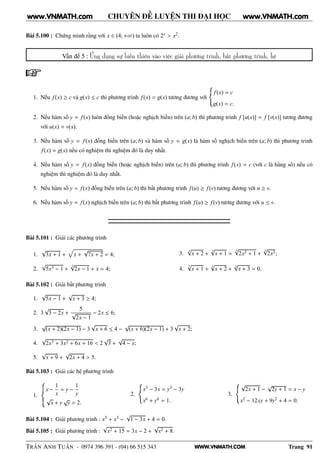 WWW.VNMATH.COM
CHUYÊN ĐỀ LUYỆN THI ĐẠI HỌC
Bài 5.100 : Chứng minh rằng với x ∈ (4; +∞) ta luôn có 2x > x2.
Vấn đề 5 : Ứng dụng sự biến thiên vào việc giải phương trình, bất phương trình, hệ
1. Nếu f(x) ≥ c và g(x) ≤ c thì phương trình f(x) = g(x) tương đương với
f(x) = c
g(x) = c.
2. Nếu hàm số y = f(x) luôn đồng biến (hoặc nghịch biến) trên (a; b) thì phương trình f [u(x)] = f [v(x)] tương đương
với u(x) = v(x).
3. Nếu hàm số y = f(x) đồng biến trên (a; b) và hàm số y = g(x) là hàm số nghịch biến trên (a; b) thì phương trình
f(x) = g(x) nếu có nghiệm thì nghiệm đó là duy nhất.
4. Nếu hàm số y = f(x) đồng biến (hoặc nghịch biến) trên (a; b) thì phương trình f(x) = c (với c là hằng số) nếu có
nghiệm thì nghiệm đó là duy nhất.
5. Nếu hàm số y = f(x) đồng biến trên (a; b) thì bất phương trình f(u) ≥ f(v) tương đương với u ≥ v.
6. Nếu hàm số y = f(x) nghịch biến trên (a; b) thì bất phương trình f(u) ≥ f(v) tương đương với u ≤ v.
Bài 5.101 : Giải các phương trình
1.
√
3x + 1 + x +
√
7x + 2 = 4;
2.
√
5x3 − 1 +
3√
2x − 1 + x = 4;
3.
3
√
x + 2 +
3
√
x + 1 =
3√
2x2 + 1 +
3√
2x2;
4.
3√
x + 1 +
3√
x + 2 +
3
√
x + 3 = 0.
Bài 5.102 : Giải bất phương trình
1.
√
5x − 1 +
√
x + 3 ≥ 4;
2. 3
√
3 − 2x +
5
√
2x − 1
− 2x ≤ 6;
3.
√
(x + 2)(2x − 1) − 3
√
x + 6 ≤ 4 −
√
(x + 6)(2x − 1) + 3
√
x + 2;
4.
√
2x3 + 3x2 + 6x + 16 < 2
√
3 +
√
4 − x;
5.
√
x + 9 +
√
2x + 4 > 5.
Bài 5.103 : Giải các hệ phương trình
1.
x −
1
x
= y −
1
y
√
x + y
√
y = 2.
2.
x3 − 3x = y3 − 3y
x6 + y6 = 1.
3.
√
2x + 1 −
√
2y + 1 = x − y
x2 − 12xy + 9y2 + 4 = 0.
Bài 5.104 : Giải phương trình : x5 + x3 −
√
1 − 3x + 4 = 0.
Bài 5.105 : Giải phương trình :
√
x2 + 15 = 3x − 2 +
√
x2 + 8.
TRẦN ANH TUẤN - 0974 396 391 - (04) 66 515 343 Trang 91
www.VNMATH.com www.VNMATH.com
 