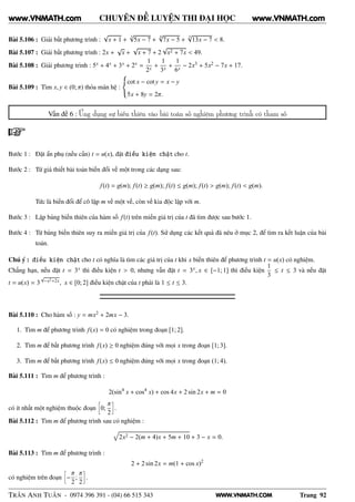 WWW.VNMATH.COM
CHUYÊN ĐỀ LUYỆN THI ĐẠI HỌC
Bài 5.106 : Giải bất phương trình :
√
x + 1 +
3√
5x − 7 +
4√
7x − 5 +
5√
13x − 7 < 8.
Bài 5.107 : Giải bất phương trình : 2x +
√
x +
√
x + 7 + 2
√
x2 + 7x < 49.
Bài 5.108 : Giải phương trình : 5x + 4x + 3x + 2x =
1
2x
+
1
3x
+
1
6x
− 2x3 + 5x2 − 7x + 17.
Bài 5.109 : Tìm x, y ∈ (0; π) thỏa mãn hệ :
cot x − cot y = x − y
5x + 8y = 2π.
Vấn đề 6 : Ứng dụng sự biến thiên vào bài toán số nghiệm phương trình có tham số
Bước 1 : Đặt ẩn phụ (nếu cần) t = u(x), đặt điều kiện chặt cho t.
Bước 2 : Từ giả thiết bài toán biến đổi về một trong các dạng sau:
f(t) = g(m); f(t) ≥ g(m); f(t) ≤ g(m); f(t) > g(m); f(t) < g(m).
Tức là biến đổi để cô lập m về một vế, còn vế kia độc lập với m.
Bước 3 : Lập bảng biến thiên của hàm số f(t) trên miền giá trị của t đã tìm được sau bước 1.
Bước 4 : Từ bảng biến thiên suy ra miền giá trị của f(t). Sử dụng các kết quả đã nêu ở mục 2, để tìm ra kết luận của bài
toán.
Chú ý : điều kiện chặt cho t có nghĩa là tìm các giá trị của t khi x biến thiên để phương trình t = u(x) có nghiệm.
Chẳng hạn, nếu đặt t = 3x thì điều kiện t > 0, nhưng vẫn đặt t = 3x, x ∈ [−1; 1] thì điều kiện
1
3
≤ t ≤ 3 và nếu đặt
t = u(x) = 3
√
−x2+2x, x ∈ [0; 2] điều kiện chặt của t phải là 1 ≤ t ≤ 3.
Bài 5.110 : Cho hàm số : y = mx2 + 2mx − 3.
1. Tìm m để phương trình f(x) = 0 có nghiệm trong đoạn [1; 2].
2. Tìm m để bất phương trình f(x) ≥ 0 nghiệm đúng với mọi x trong đoạn [1; 3].
3. Tìm m để bất phương trình f(x) ≤ 0 nghiệm đúng với mọi x trong đoạn (1; 4).
Bài 5.111 : Tìm m để phương trình :
2(sin4
x + cos4
x) + cos 4x + 2 sin 2x + m = 0
có ít nhất một nghiệm thuộc đoạn
å
0;
π
2
è
.
Bài 5.112 : Tìm m để phương trình sau có nghiệm :
2x2 − 2(m + 4)x + 5m + 10 + 3 − x = 0.
Bài 5.113 : Tìm m để phương trình :
2 + 2 sin 2x = m(1 + cos x)2
có nghiệm trên đoạn
å
−
π
2
;
π
2
è
.
TRẦN ANH TUẤN - 0974 396 391 - (04) 66 515 343 Trang 92
www.VNMATH.com www.VNMATH.com
 
