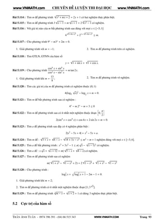 WWW.VNMATH.COM
CHUYÊN ĐỀ LUYỆN THI ĐẠI HỌC
Bài 5.114 : Tìm m để phương trình
√
x2 + mx + 2 = 2x + 1 có hai nghiệm thực phân biệt.
Bài 5.115 : Tìm m để phương trình 3
√
x − 1 + m
√
x + 1 = 2
4√
x2 − 1 có nghiệm.
Bài 5.116 : Với giá trị nào của m bất phương trình sau đúng với mọi x ∈ [−5; 1]
4
√
5−4x−x2
+ 21+
√
5−4x−x2
≤ m.
Bài 5.117 : Cho phương trình 9x − m3x + 2m = 0.
1. Giải phương trình với m = −1; 2. Tìm m để phương trình trên có nghiệm.
Bài 5.118 : Tìm GTLN, GTNN của hàm số
y =
√
1 + sin x +
√
1 + cos x.
Bài 5.119 : Cho phương trình
cos6 x + sin6
x
cos2 x − sin2
x
= m tan 2x.
1. Giải phương trình khi m =
13
8
; 2. Tìm m để phương trình vô nghiệm.
Bài 5.120 : Tìm các giá trị của m để phương trình có nghiệm thuộc (0; 1)
4(log2
√
x)2
− log1
2
x + m = 0.
Bài 5.121 : Tìm m để bất phương trình sau có nghiệm :
4x
− m.2x
− m + 3 ≤ 0
Bài 5.122 : Tìm m để phương trình sau có ít nhất một nghiệm thuộc đoạn
å
0;
π
2
è
2(sin4
x + cos4
x) + cos 4x + 2 sin 2x + m = 0.
Bài 5.123 : Tìm a để phương trình sau đây có 4 nghiệm phân biệt :
2|x2
− 5x + 4| = x2
− 5x + a.
Bài 5.124 : Tìm m để :
√
3 + x +
√
6 − x −
√
18 + 3x − x2 ≤ m2 − m + 1 nghiệm đúng với mọi x ∈ [−3; 6].
Bài 5.125 : Tìm a để bất phương trình : x3 + 3x2 − 1 ≤ a(
√
x −
√
x − 1)3 có nghiệm.
Bài 5.126 : Tìm a để : x
√
x +
√
x + 12 = m(
√
5 − x +
√
4 − x) có nghiệm.
Bài 5.127 : Tìm m để phương trình sau có nghiệm
m(
√
1 + x2 −
√
1 − x2 + 2) = 2
√
1 − x4 +
√
1 + x2 −
√
1 − x2
Bài 5.128 : Cho phương trình :
log2
3 x + log2
3 x + 1 − 2m − 1 = 0.
1. Giải phương trình khi m = 2;
2. Tìm m để phương trình có ít nhất một nghiệm thuộc đoạn [1; 3
√
3].
Bài 5.129 : Tìm m để phương trình 3
√
m − x +
√
x + 2 = 1 có đúng 3 nghiệm thực phân biệt.
5.2 Cực trị của hàm số
TRẦN ANH TUẤN - 0974 396 391 - (04) 66 515 343 Trang 93
www.VNMATH.com www.VNMATH.com
 