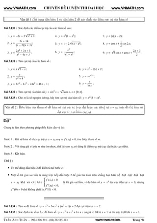 WWW.VNMATH.COM
CHUYÊN ĐỀ LUYỆN THI ĐẠI HỌC
Vấn đề 1 : Sử dụng dấu hiệu 1 và dấu hiệu 2 để xác định các điểm cực trị của hàm số
Bài 5.130 : Xác định các điểm cực trị của các hàm số sau :
1. y = −2x + 3
√
x2 + 1;
2. y =
3x + 14
(x − 2)(x + 3)
;
3. y =
2x2 + 3x + 1
x2 − 4x + 3
;
4. y = x3(1 − x2);
5. y = 1 − 2
√
4x − x2;
6. y =
x2
√
1 − x2
;
7. y = |x|(x − 2);
8. y = cos x +
1
2
cos 2x;
9. y =
√
3 sin x + cos x +
2x + 3
2
.
Bài 5.131 : Tìm cực trị của các hàm số :
1. y = x
√
3 − x ;
2. y =
x
x2 + 4
;
3. y = 3x4 − 4x3 − 24x2 + 48x − 3 ;
4. y = x2 − 2|x| + 2 ;
5. y = xe−3x ;
6. y =
x
ln x
;
Bài 5.132 : Tìm cực trị của hàm số y = sin2
x −
√
3 cos x, x ∈ [0; π].
Bài 5.133 : Cho m là số nguyên dương, hãy tìm cực trị của hàm số : y = xm(4 − x)2.
Vấn đề 2 : Điều kiện của tham số để hàm số đạt cực trị (cực đại hoặc cực tiểu) tại x = x0 hoặc đồ thị hàm số
đạt cực trị tại điểm (x0; y0)
Chúng ta làm theo phương pháp điều kiện cần và đủ :
Bước 1 : Giả sử hàm số đạt cực trị tại x = x0 suy ra f′(x0) = 0, tìm được tham số m.
Bước 2 : Với từng giá trị của m vừa tìm được, thử lại xem x0 có đúng là điểm cực trị (cực đại hoặc cực tiểu).
Bước 3 : Kết luận.
Chú ý :
• Có thể dùng dấu hiệu 2 để kiểm tả tại bước 2;
• Một số lời giải sai lầm là dùng trực tiếp dấu hiệu 2 để giải bài toán trên, chẳng hạn hàm số đạt cực đại tại
x = x0 khi và chỉ khi
f′(x0) = 0
f”(x0) < 0,
là lời giả sai lầm, ví dụ hàm số y = x4 đạt cực tiểu tại x = 0, nhưng
f′′(0) = 0 chứ không phải là f′′(0) < 0.
Bài 5.134 : Tìm m để hàm số : y = x3 − 3mx2 + (m2 − 1)x + 2 đạt cực tiểu tại x = 2.
Bài 5.135 : Xác định các số a, b, c để hàm số : y = x3 + ax2 + bx + c có giá trị 0 khi x = 1 và đạt cực trị 0 khi x = −1.
TRẦN ANH TUẤN - 0974 396 391 - (04) 66 515 343 Trang 94
www.VNMATH.com www.VNMATH.com
 