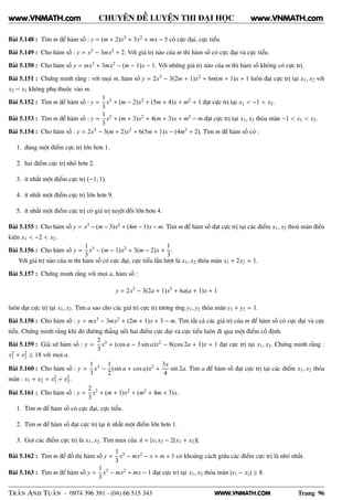 WWW.VNMATH.COM
CHUYÊN ĐỀ LUYỆN THI ĐẠI HỌC
Bài 5.148 : Tìm m để hàm số : y = (m + 2)x3 + 3x2 + mx − 5 có cực đại, cực tiểu.
Bài 5.149 : Cho hàm số : y = x3 − 3mx2 + 2. Với giá trị nào của m thì hàm số có cực đại và cực tiểu.
Bài 5.150 : Cho hàm số y = mx3 + 3mx2 − (m − 1)x − 1. Với những giá trị nào của m thì hàm số không có cực trị.
Bài 5.151 : Chứng minh rằng : với mọi m, hàm số y = 2x3 − 3(2m + 1)x2 + 6m(m + 1)x + 1 luôn đạt cực trị tại x1, x2 với
x2 − x1 không phụ thuộc vào m.
Bài 5.152 : Tìm m để hàm số : y =
1
3
x3 + (m − 2)x2 + (5m + 4)x + m2 + 1 đạt cực trị tại x1 < −1 < x2.
Bài 5.153 : Tìm m để hàm số : y =
1
3
x3 + (m + 3)x2 + 4(m + 3)x + m2 − m đạt cực trị tại x1, x2 thỏa mãn −1 < x1 < x2.
Bài 5.154 : Cho hàm số : y = 2x3 − 3(m + 2)x2 + 6(5m + 1)x − (4m3 + 2). Tìm m để hàm số có :
1. đúng một điểm cực trị lớn hơn 1.
2. hai điểm cực trị nhỏ hơn 2.
3. ít nhất một điểm cực trị (−1; 1).
4. ít nhất một điểm cực trị lớn hơn 9.
5. ít nhất một điểm cực trị có giá trị tuyệt đối lớn hơn 4.
Bài 5.155 : Cho hàm số y = x3 − (m − 3)x2 + (4m − 1)x − m. Tìm m để hàm số đạt cực trị tại các điểm x1, x2 thoả mãn điều
kiện x1 < −2 < x2.
Bài 5.156 : Cho hàm số y =
1
3
x3 − (m − 1)x2 + 3(m − 2)x +
1
3
.
Với giá trị nào của m thì hàm số có cực đại, cực tiểu lần lượt là x1, x2 thỏa mãn x1 + 2x2 = 1.
Bài 5.157 : Chứng minh rằng với mọi a, hàm số :
y = 2x3
− 3(2a + 1)x2
+ 6a(a + 1)x + 1
luôn đạt cực trị tại x1, x2. Tìm a sao cho các giá trị cực trị tương ứng y1, y2 thỏa mãn y1 + y2 = 1.
Bài 5.158 : Cho hàm số : y = mx3 − 3mx2 + (2m + 1)x + 3 − m. Tìm tất cả các giá trị của m để hàm số có cực đại và cực
tiểu. Chứng minh rằng khi đó đường thẳng nối hai điểm cực đại và cực tiểu luôn đi qua một điểm cố định.
Bài 5.159 : Giả sử hàm số : y =
2
3
x3 + (cos a − 3 sin a)x2 − 8(cos 2a + 1)x + 1 đạt cực trị tại x1, x2. Chứng minh rằng :
x2
1 + x2
2 ≤ 18 với mọi a.
Bài 5.160 : Cho hàm số : y =
1
3
x3 −
1
2
(sin a + cos a)x2 +
3x
4
sin 2a. Tìm a để hàm số đạt cực trị tại các điểm x1, x2 thỏa
mãn : x1 + x2 = x2
1 + x2
2.
Bài 5.161 : Cho hàm số : y =
2
3
x3 + (m + 1)x2 + (m2 + 4m + 3)x.
1. Tìm m để hàm số có cực đại, cực tiểu.
2. Tìm m để hàm số đạt cực trị tại ít nhất một điểm lớn hơn 1.
3. Gọi các điểm cực trị là x1, x2. Tìm max của A = |x1x2 − 2(x1 + x2)|.
Bài 5.162 : Tìm m để đồ thị hàm số y =
1
3
x3 − mx2 − x + m + 1 có khoảng cách giữa các điểm cực trị là nhỏ nhất.
Bài 5.163 : Tìm m để hàm số y =
1
3
x3 − mx2 + mx − 1 đạt cực trị tại x1, x2 thỏa mãn |x1 − x2| ≥ 8.
TRẦN ANH TUẤN - 0974 396 391 - (04) 66 515 343 Trang 96
www.VNMATH.com www.VNMATH.com
 