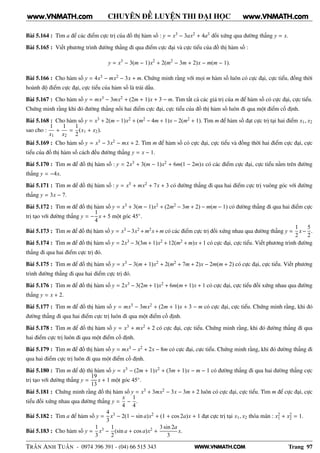 WWW.VNMATH.COM
CHUYÊN ĐỀ LUYỆN THI ĐẠI HỌC
Bài 5.164 : Tìm a để các điểm cực trị của đồ thị hàm số : y = x3 − 3ax2 + 4a3 đối xứng qua đường thẳng y = x.
Bài 5.165 : Viết phương trình đường thẳng đi qua điểm cực đại và cực tiểu của đồ thị hàm số :
y = x3
− 3(m − 1)x2
+ 2(m2
− 3m + 2)x − m(m − 1).
Bài 5.166 : Cho hàm số y = 4x3 − mx2 − 3x + m. Chứng minh rằng với mọi m hàm số luôn có cực đại, cực tiểu, đồng thời
hoành độ điểm cực đại, cực tiểu của hàm số là trái dấu.
Bài 5.167 : Cho hàm số y = mx3 − 3mx2 + (2m + 1)x + 3 − m. Tìm tất cả các giá trị của m để hàm số có cực đại, cực tiểu.
Chứng minh rằng khi đó đường thẳng nối hai điểm cực đại, cực tiểu của đồ thị hàm số luôn đi qua một điểm cố định.
Bài 5.168 : Cho hàm số y = x3 + 2(m − 1)x2 + (m2 − 4m + 1)x − 2(m2 + 1). Tìm m để hàm số đạt cực trị tại hai điểm x1, x2
sao cho :
1
x1
+
1
x2
=
1
2
(x1 + x2).
Bài 5.169 : Cho hàm số y = x3 − 3x2 − mx + 2. Tìm m để hàm số có cực đại, cực tiểu và đồng thời hai điểm cực đại, cực
tiểu của đồ thị hàm số cách đều đường thẳng y = x − 1.
Bài 5.170 : Tìm m để đồ thị hàm số : y = 2x3 + 3(m − 1)x2 + 6m(1 − 2m)x có các điểm cực đại, cực tiểu nằm trên đường
thẳng y = −4x.
Bài 5.171 : Tìm m để đồ thị hàm số : y = x3 + mx2 + 7x + 3 có đường thẳng đi qua hai điểm cực trị vuông góc với đường
thẳng y = 3x − 7.
Bài 5.172 : Tìm m để đồ thị hàm số y = x3 + 3(m − 1)x2 + (2m2 − 3m + 2) − m(m − 1) có đường thẳng đi qua hai điểm cực
trị tạo với đường thẳng y = −
1
4
x + 5 một góc 45◦.
Bài 5.173 : Tìm m để đồ thị hàm số y = x3 −3x2 +m2x+m có các điểm cực trị đối xứng nhau qua đường thẳng y =
1
2
x−
5
2
.
Bài 5.174 : Tìm m để đồ thị hàm số y = 2x3 − 3(3m + 1)x2 + 12(m2 + m)x + 1 có cực đại, cực tiểu. Viết phương trình đường
thẳng đi qua hai điểm cực trị đó.
Bài 5.175 : Tìm m để đồ thị hàm số y = x3 − 3(m + 1)x2 + 2(m2 + 7m + 2)x − 2m(m + 2) có cực đại, cực tiểu. Viết phương
trình đường thẳng đi qua hai điểm cực trị đó.
Bài 5.176 : Tìm m để đồ thị hàm số y = 2x3 − 3(2m + 1)x2 + 6m(m + 1)x + 1 có cực đại, cực tiểu đối xứng nhau qua đường
thẳng y = x + 2.
Bài 5.177 : Tìm m để đồ thị hàm số y = mx3 − 3mx2 + (2m + 1)x + 3 − m có cực đại, cực tiểu. Chứng minh rằng, khi đó
đường thẳng đi qua hai điểm cực trị luôn đi qua một điểm cố định.
Bài 5.178 : Tìm m để đồ thị hàm số y = x3 + mx2 + 2 có cực đại, cực tiểu. Chứng minh rằng, khi đó đường thẳng đi qua
hai điểm cực trị luôn đi qua một điểm cố định.
Bài 5.179 : Tìm m để đồ thị hàm số y = mx3 − x2 + 2x − 8m có cực đại, cực tiểu. Chứng minh rằng, khi đó đường thẳng đi
qua hai điểm cực trị luôn đi qua một điểm cố định.
Bài 5.180 : Tìm m để độ thị hàm số y = x3 − (2m + 1)x2 + (3m + 1)x − m − 1 có đường thẳng đi qua hai đường thẳng cực
trị tạo với đường thẳng y =
19
13
x + 1 một góc 45◦.
Bài 5.181 : Chứng minh rằng đồ thị hàm số y = x3 + 3mx2 − 3x − 3m + 2 luôn có cực đại, cực tiểu. Tìm m để cực đại, cực
tiểu đối xứng nhau qua đường thẳng y =
x
4
−
1
4
.
Bài 5.182 : Tìm a để hàm số y =
4
3
x3 − 2(1 − sin a)x2 + (1 + cos 2a)x + 1 đạt cực trị tại x1, x2 thỏa mãn : x2
1 + x2
2 = 1.
Bài 5.183 : Cho hàm số y =
1
3
x3 −
1
2
(sin a + cos a)x2 +
3 sin 2a
3
x.
TRẦN ANH TUẤN - 0974 396 391 - (04) 66 515 343 Trang 97
www.VNMATH.com www.VNMATH.com
 
