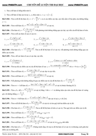 WWW.VNMATH.COM
CHUYÊN ĐỀ LUYỆN THI ĐẠI HỌC
1. Tìm a để hàm số đồng biến trên R.
2. Tìm a để hàm số đạt cực trị tại x1, x2 thỏa mãn x1 + x2 = x2
1 + x2
2.
Bài 5.184 : Tìm m để đồ thị hàm số y = x3 −
3m
2
x2 + m có các điểm cực đại, cực tiểu nằm về hai phía của đường thẳng
y = x.
Bài 5.185 : Tìm m để hàm số y =
mx2 + (2 − m2)x − (2m + 1)
x − m
có cực trị.
Bài 5.186 : Cho hàm số y =
x2 − 2x + m + 2
x + m − 1
. Viết phương trình đường thẳng qua cực đại, cực tiểu của đồ thị hàm số trên.
Bài 5.187 : Tìm m để các hàm số sau có cực trị :
1. y =
x2 + 2m2x + m2
x + 1
;
2. y =
x2 + (m + 1)x − m
x + 1
;
3. y =
x2 + 2mx − m
x + m
;
4. y =
x2 + (m − 1)x − m
x + 1
;
5. y =
x2 + (m + 2)x + 3m + 2
x + 1
;
6. y =
mx2 + (m + 1)x + 1
mx + 2
.
Bài 5.188 : Cho hàm số y =
−x2 + mx − m2
x − m
. Tìm m để đồ thị hàm số có cực trị, viết phương trình đường thẳng qua các
điểm cực trị trên.
Bài 5.189 : Tìm α để các hàm số sau có cực đại, cực tiểu.
1. y =
x2 + 2x cos α + 1
x + 2 sin α
; 2. y =
x2 cos α + x + sin2
α cos α + sin α
x + cos α
.
Bài 5.190 : Tìm tọa độ các điểm cực trị của đồ thị hàm số sau : y =
(x − a cos α)(x − a sin2
α)
x
với a > 0 và α ∈ 0;
π
2
.
Bài 5.191 : Tìm m để hàm số y =
x2 + mx − 2m − 4
x + 2
có cực đại và cực tiểu.
Bài 5.192 : Tìm m để hàm số : y =
2m2x2 + (2 − m2)(mx + 1)
mx + 1
có cực trị.
Bài 5.193 : Viết phương trình đường thẳng đi qua các điểm cực trị của đồ thị hàm số y =
x2 + mx − 8
x − m
.
Bài 5.194 : Tìm m −1 để hàm số y =
(m + 1)x2 − 2mx − (m3 − m2 − 2)
x − m
có cực trị thuộc khoảng (0; 2).
Bài 5.195 : Tìm a, b, c để y =
ax2 + bx + c
x − 2
có cực trị bằng 1 khi x = 1 và đường tiệm cận xiên của đồ thị hàm số vuông
góc với đường thẳng y =
1 − x
2
.
Bài 5.196 : Tìm m > 0 để hàm số y =
x2 + m2x + 2m2 − 5m + 3
x
đạt cực trị tại x0 ∈ (0; 2m).
Bài 5.197 : Tìm m để đồ thị hàm số y =
2x2 + (m − 2)x
x − 1
có cực trị và tìm quỹ tích hai điểm cực trị đó.
Bài 5.198 : Cho hàm số y =
x2 + mx − m − 1
x + 1
. Tìm m để đồ thị hàm số trên có cực trị. Tìm quỹ tích các điểm cực trị đó.
Bài 5.199 : Tìm m để hàm số y =
−x2 + 3x + m
x − 4
có |ycđ − yct| = 4.
Bài 5.200 : Tìm m để hàm số y =
2x2 + 3x + m − 2
x + 2
có |ycđ − yct| < 12.
Bài 5.201 : Tìm m để hàm số y =
x2 − (m + 1)x − m2 + 4m − 2
x − 1
có cực trị và ycđ.yct nhỏ nhất.
Bài 5.202 : Cho hàm số y =
x2 − mx + m
x − 1
. Chứng minh rằng với mọi m đồ thị hàm số có cực trị và khoảng cách giữa hai
điểm cực trị không đổi.
TRẦN ANH TUẤN - 0974 396 391 - (04) 66 515 343 Trang 98
www.VNMATH.com www.VNMATH.com
 