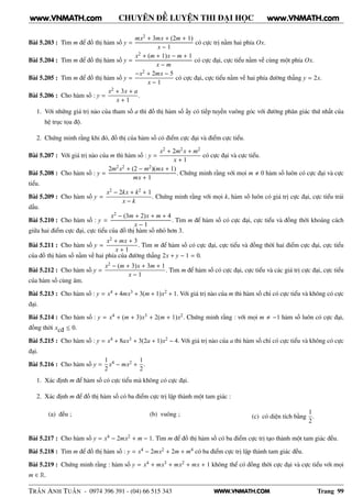 WWW.VNMATH.COM
CHUYÊN ĐỀ LUYỆN THI ĐẠI HỌC
Bài 5.203 : Tìm m để đồ thị hàm số y =
mx2 + 3mx + (2m + 1)
x − 1
có cực trị nằm hai phía Ox.
Bài 5.204 : Tìm m để đồ thị hàm số y =
x2 + (m + 1)x − m + 1
x − m
có cực đại, cực tiểu nằm về cùng một phía Ox.
Bài 5.205 : Tìm m để đồ thị hàm số y =
−x2 + 2mx − 5
x − 1
có cực đại, cực tiểu nằm về hai phía đường thẳng y = 2x.
Bài 5.206 : Cho hàm số : y =
x2 + 3x + a
x + 1
.
1. Với những giá trị nào của tham số a thì đồ thị hàm số ấy có tiếp tuyến vuông góc với đường phân giác thứ nhất của
hệ trục tọa độ.
2. Chứng minh rằng khi đó, đồ thị của hàm số có điểm cực đại và điểm cực tiểu.
Bài 5.207 : Với giá trị nào của m thì hàm số : y =
x2 + 2m2x + m2
x + 1
có cực đại và cực tiểu.
Bài 5.208 : Cho hàm số : y =
2m2x2 + (2 − m2)(mx + 1)
mx + 1
. Chứng minh rằng với mọi m 0 hàm số luôn có cực đại và cực
tiểu.
Bài 5.209 : Cho hàm số y =
x2 − 2kx + k2 + 1
x − k
. Chứng minh rằng với mọi k, hàm số luôn có giá trị cực đại, cực tiểu trái
dấu.
Bài 5.210 : Cho hàm số : y =
x2 − (3m + 2)x + m + 4
x − 1
. Tìm m để hàm số có cực đại, cực tiểu và đồng thời khoảng cách
giữa hai điểm cực đại, cực tiểu của đồ thị hàm số nhỏ hơn 3.
Bài 5.211 : Cho hàm số y =
x2 + mx + 3
x + 1
. Tìm m để hàm số có cực đại, cực tiểu và đồng thời hai điểm cực đại, cực tiểu
của đồ thị hàm số nằm về hai phía của đường thẳng 2x + y − 1 = 0.
Bài 5.212 : Cho hàm số y =
x2 − (m + 3)x + 3m + 1
x − 1
. Tìm m để hàm số có cực đại, cực tiểu và các giá trị cực đại, cực tiểu
của hàm số cùng âm.
Bài 5.213 : Cho hàm số : y = x4 + 4mx3 + 3(m + 1)x2 + 1. Với giá trị nào của m thì hàm số chỉ có cực tiểu và không có cực
đại.
Bài 5.214 : Cho hàm số : y = x4 + (m + 3)x3 + 2(m + 1)x2. Chứng minh rằng : với mọi m −1 hàm số luôn có cực đại,
đồng thời xcđ ≤ 0.
Bài 5.215 : Cho hàm số : y = x4 + 8ax3 + 3(2a + 1)x2 − 4. Với giá trị nào của a thì hàm số chỉ có cực tiểu và không có cực
đại.
Bài 5.216 : Cho hàm số y =
1
2
x4 − mx2 +
1
2
.
1. Xác định m để hàm số có cực tiểu mà không có cực đại.
2. Xác định m để đồ thị hàm số có ba điểm cực trị lập thành một tam giác :
(a) đều ; (b) vuông ; (c) có diện tích bằng
1
2
.
Bài 5.217 : Cho hàm số y = x4 − 2mx2 + m − 1. Tìm m để đồ thị hàm số có ba điểm cực trị tạo thành một tam giác đều.
Bài 5.218 : Tìm m để đồ thị hàm số : y = x4 − 2mx2 + 2m + m4 có ba điểm cực trị lập thành tam giác đều.
Bài 5.219 : Chứng minh rằng : hàm số y = x4 + mx3 + mx2 + mx + 1 không thể có đồng thời cực đại và cực tiểu với mọi
m ∈ R.
TRẦN ANH TUẤN - 0974 396 391 - (04) 66 515 343 Trang 99
www.VNMATH.com www.VNMATH.com
 