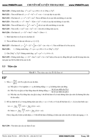 WWW.VNMATH.COM
CHUYÊN ĐỀ LUYỆN THI ĐẠI HỌC
Bài 5.220 : Chứng minh rằng : x4 + px3 + q ≥ 0∀x ∈ R ⇔ 256q ≥ 27p4.
Bài 5.221 : Tìm m để hàm số : y = x4 − 4x3 + x2 + mx − 1 có cực đại và cực tiểu.
Bài 5.222 : Cho hàm số : y = x4 + 2x3 + mx2. Tìm m để hàm số có cực tiểu mà không có cực đại.
Bài 5.223 : Tìm m để y = −x4 − 8mx3 − 3(2m + 1)x2 + 4 chỉ có cục đại mà không có cực tiểu.
Bài 5.224 : Tìm m để hàm số y =
1
4
x4 − mx2 +
3
2
chỉ có cực tiểu mà không có cực đại.
Bài 5.225 : Tìm m để y = mx4 + (m − 1)x2 + (1 − 2m) chỉ có đúng một cục trị.
Bài 5.226 : Cho hàm số : y = 3x4 + 4mx3 + 6mx2 + 24mx + 1.
1. Biện luận theo m số cực trị của hàm số.
2. Tìm m để hàm số đạt cực tiểu tại x0 ∈ [−2; 2].
Bài 5.227 : Cho hàm số : y =
1
4
x4 − 2x3 +
3
2
(m + 2)x2 − (m + 6)x + 1. Tìm m để hàm số có ba cực trị.
Bài 5.228 : 1. Chứng minh rằng : x4 + px + q ≥ 0∀x ∈ R ⇔ 256q3 ≥ 27p4.
2. Cho 256q3 ≥ 27p4. Chứng minh rằng : qx4 + px3 + 1 ≥ 0 ∀x ∈ R.
Bài 5.229 : Chứng minh rằng : y = 2x4 − 6mx2 + (m2 + 1)x + 3m2 luôn có ba cực trị, đồng thời gốc tọa độ là trọng tâm của
tam giác tạo bởi ba đỉnh là ba cực trị đó.
5.3 Tiệm cận
Vấn đề 1 : Tìm tiệm cận của đồ thị hàm số
1. Nếu y =
P(x)
Q(x)
, với P(x), Q(x) là các đa thức.
(a) Nếu Q(x) = 0 có nghiệm x = x0 thì đường thẳng x = x0 là đường tiệm cận đứng.
(b) Nếu P(x) và Q(x) có bậc bằng nhau thì đường thẳng y =
hệ số cao nhất của P(x)
hệ số cao nhất của Q(x)
.
(c) Nếu bậc của P(x) bằng bậc của Q(x) cộng 1 thì đồ thị hàm số có một đường tiệm cận xiên (là thương khi chia
tử cho mẫu).
2. Để xác định hệ số a, b trong đường tiệm cận xiên y = ax + b với a 0 của đồ thị hàm số y = f(x) ta làm bước sau :
(a) a = lim
x→+∞
f(x)
x
, và b = lim
x→+∞
( f(x) − ax) ;
(b) hoặc a = lim
x→−∞
f(x)
x
, và b = lim
x→−∞
( f(x) − ax).
Chú ý rằng nếu ở trên ta tính được a = 0 thì đồ thị hàm số không có tiệm cận xiên mà chỉ có tiệm cận ngang y = b.
Bài 5.230 : Tìm tiệm cận của các hàm số sau:
TRẦN ANH TUẤN - 0974 396 391 - (04) 66 515 343 Trang 100
www.VNMATH.com www.VNMATH.com
 