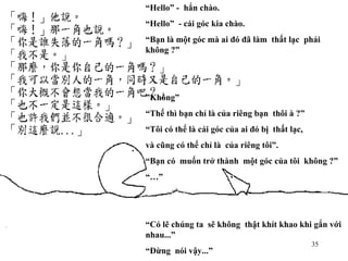 “ Hello” -  hắn chào. “ Hello”  - cái góc kia chào. “ Bạn là một góc mà ai đó đã làm  thất lạc  phải  không ?” ” Không” “ Thế thì bạn chỉ là của riêng bạn  thôi à ?” “ Tôi có thể là cái góc của ai đó bị  thất lạc, và cũng có thể chỉ là  của riêng tôi”. “ Bạn có  muốn trở thành  một góc của tôi  không ?” “…” “ Có lẽ chúng ta  sẽ không  thật khít khao khi gắn với  nhau...” “ Đừng  nói vậy...” 