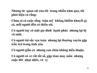 Nhưng từ  quan sát của tôi  trong nhiều năm qua, tôi  phát hiện ra rằng: Chưa ai có cuộc sống  toàn mỹ  không khiếm khuyết gì cả, mỗi người đều có thiếu sót. Có người tuy có một gia đình  hạnh phúc  nhưng lại bị vô sinh. Có người tài sắc vẹn toàn  nhưng lại thường xuyên gặp  trắc trở trong tình yêu. Có người giầu có  nhưng con cháu không hiếu thuận. Có người có vẻ rất tốt số, gặp tòan may mắn  nhưng cuộc đời  nhạt nhẽo, vô  vị 