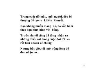 Trong cuộc đời này,  mỗi người, đều bị thượng đế tạo ra  khiếm  khuyết. Bạn không muốn mang  nó, nó vẫn bám theo bạn như  hình với  bóng. Trước kia tôi cũng đã từng  nhận ra những thiếu sót trong cuộc đời tôi  và rất băn khoăn về chúng. Nhưng bây giờ, tôi  mở  rộng lòng để đón nhận nó. 