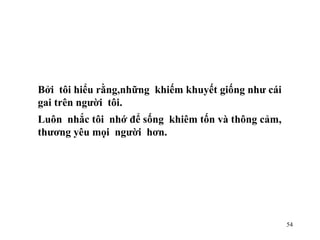 Bởi  tôi hiểu rằng,những  khiếm khuyết giống như cái gai trên người  tôi. Luôn  nhắc tôi  nhớ để sống  khiêm tốn và thông cảm,  thương yêu mọi  người  hơn. 