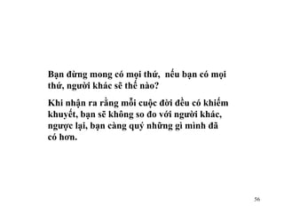 Bạn đừng mong có mọi thứ,  nếu bạn có mọi thứ, người khác sẽ thế nào? Khi nhận ra rằng mỗi cuộc đời đều có khiếm khuyết, bạn sẽ không so đo với người khác, ngược lại, bạn càng quý những gì mình đã có hơn. 