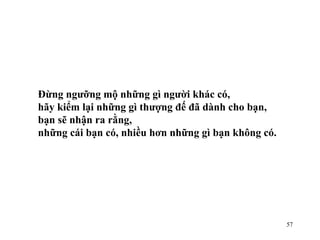 Đừng ngưỡng mộ những gì người khác có, hãy kiểm lại những gì thượng đế đã dành cho bạn,  bạn sẽ nhận ra rằng, những cái bạn có, nhiều hơn những gì bạn không có. 