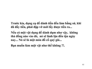 Trước kia, dụng cụ để dành tiền đều làm bằng sứ, khi đã đầy tiền, phải đập vỡ mới lấy được tiền ra... Nếu có một vật dụng để dành dụm như vậy,  không thả đồng nào vào đó,  nó sẽ lành lặn đến tận ngày nay... Nó sẽ là một món đồ cổ quý giá...  Bạn muốn làm một vật như thế không ?!. 