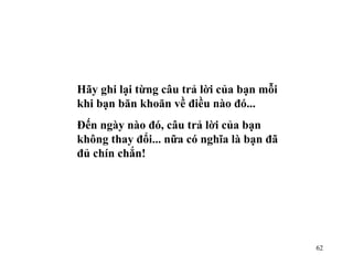 Hãy ghi lại từng câu trả lời của bạn mỗi khi bạn băn khoăn về điều nào đó... Đến ngày nào đó, câu trả lời của bạn không thay đổi... nữa có nghĩa là bạn đã đủ chín chắn! 