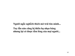 Người ngốc nghếch thích mở trái tim mình... Tuy lần nào cũng bị thiên hạ nhạo báng nhưng lại có được tấm lòng của mọi người... 
