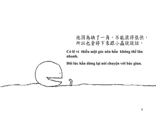 Có lẽ vì  thiếu một góc nên hắn  không thể lăn nhanh. Đôi lúc hắn dừng lại nói chuyện với bác giun. 