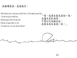 13
Hắn tiếp tục đi, vượt qua cả biển lớn và vẫn nghêu ngao hát:
“Ta đi tìm góc bị thất lạc,
Không ngại chân trời góc bể,
không sợ ngàn dặm xa xôi,
Ta muốn tìm lại góc đã bị thất lạc”
 