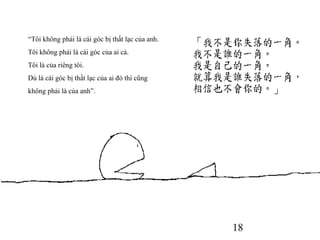 18
“Tôi không phải là cái góc bị thất lạc của anh.
Tôi không phải là cái góc của ai cả.
Tôi là của riêng tôi.
Dù là cái góc bị thất lạc của ai đó thì cũng
không phải là của anh”.
 