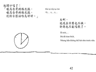 42
Hắn lại tiếp tục hát:
“Ô,… ô,… ô,…
Ôi trời,…
Dù đã tòan bích,
Nhưng hắn không thể hát như trước nữa.
 