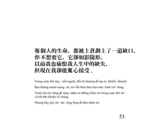 53
個人的生命，都被上蒼劃上了一道缺口，每
不想要它，它卻如影隨形。你
以前我也痛恨我人生中的缺失，
但現在我卻能 心接受寬 .
Trong cuộc đời này, mỗi người, đều bị thượng đế tạo ra khiếm khuyết.
Bạn không muốn mang nó, nó vẫn bám theo bạn như hình với bóng.
Trước kia tôi cũng đã từng nhận ra những thiếu sót trong cuộc đời tôi
và rất băn khoăn về chúng.
Nhưng bây giờ, tôi mở rộng lòng để đón nhận nó.
 