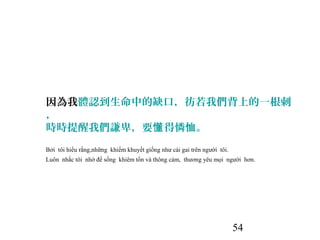 54
因為我體認到生命中的缺口，彷若我們背上的一根刺
，
時時提醒我們謙卑，要 得憐恤。懂
Bởi tôi hiểu rằng,những khiếm khuyết giống như cái gai trên người tôi.
Luôn nhắc tôi nhớ để sống khiêm tốn và thông cảm, thương yêu mọi người hơn.
 