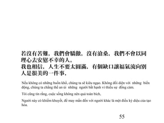 55
若沒有苦難，我們會驕傲，沒有滄桑，我們不會以同
理心去安慰不幸的人。
我也相信，人生不要太圓滿，有個缺口讓福氣流向別
人是很美的一件事，
Nếu không có những buồn khổ, chúng ta sẽ kiêu ngạo. Không đối diện với những biến
động, chúng ta chẳng thể an ủi những người bất hạnh vì thiếu sự đồng cảm.
Tôi cũng tin rằng, cuộc sống không nên quá toàn bích,
Người này có khiếm khuyết, để may mắn đến với người khác là một điều kỳ diệu của tạo
hóa.
 
