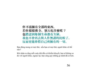 56
不需擁有全部的東西，你
若 樣樣 全，別人吃什麼 ？你 俱 呢
也體認到 個生命都有欠缺，每
我也不會再去與人作無謂的比較了，
反而更能珍惜自己所擁有的一切。
Bạn đừng mong có mọi thứ, nếu bạn có mọi thứ, người khác sẽ thế
nào?
Khi nhận ra rằng mỗi cuộc đời đều có khiếm khuyết, bạn sẽ không so
đo với người khác, ngược lại, bạn càng quý những gì mình đã có hơn.
 
